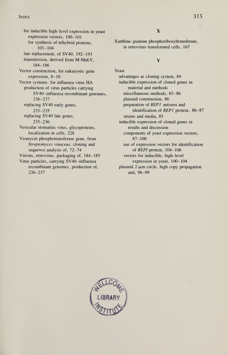 Index 315 for inducible high-level expression in yeast expression vectors, 100-101 for synthesis of trihybrid proteins, 101-104 late replacement, of SV40, 192-193 transmission, derived from M-MuLV, 184-186 Vector construction, for eukaryotic gene expression, 8-10 Vector systems, for influenza virus HA production of virus particles carrying SV40-influenza recombinant genomes, 236-237 replacing SV40 early genes, 233-235 replacing SV40 late genes, 235-236 Vesicular stomatitis virus, glycoproteins, localization in cells, 228 Viomycin phosphotransferase gene, from Streptomyces vinaceus, cloning and sequence analysis of, 72-74 Virions, retrovirus, packaging of, 184-185 Virus particles, carrying SV40-influenza recombinant genomes, production of, 236-237 X Xanthine- guanine phosphoribosyltransferase, in retrovirus-transformed cells, 167 Y Yeast advantages as cloning system, 84 inducible expression of cloned genes in material and methods miscellaneous methods, 85-86 plasmid construction, 86 preparation of REPl antisera and identification of REPl protein, 86-87 strains and media, 85 inducible expression of cloned genes in results and discussion components of yeast expression vectors, 87-100 use of expression vectors for identification of ÄfF/protein, 104-106 vectors for inducible, high-level expression in yeast, 100-104 plasmid 2-\i.m circle, high copy propagation and, 98-99