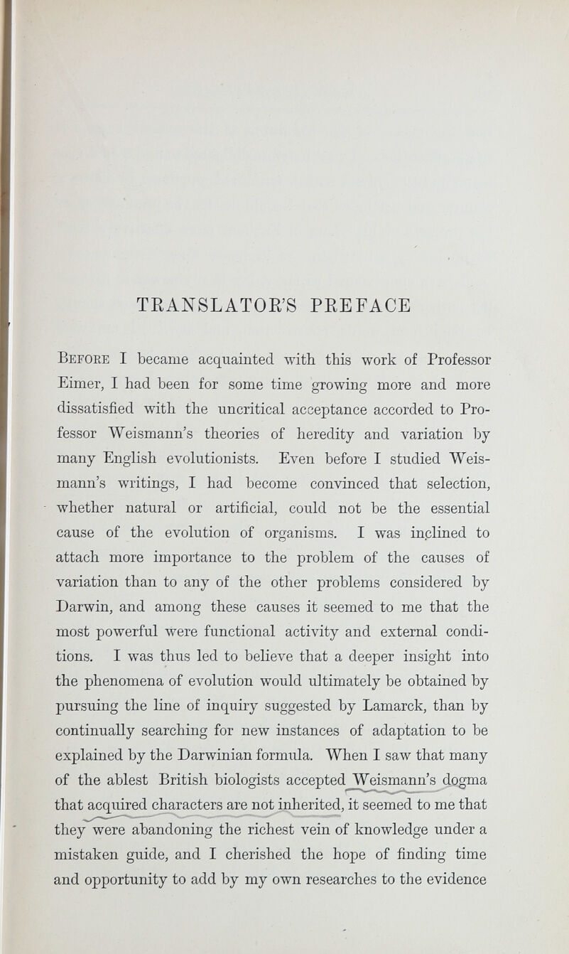 TEANSLATOE'S PEEFACE Before I became acquainted with this work of Professor Eimer, I had been for some time growing more and more dissatisfied with the uncritical acceptance accorded to Pro¬ fessor Weismann's theories of heredity and variation by many English evolutionists. Even before I studied Weis¬ mann's writings, I had become convinced that selection, whether natural or artificial, could not be the essential cause of the evolution of organisms. I was inplined to attach more importance to the problem of the causes of variation than to any of the other problems considered by Darwin, and among these causes it seemed to me that the most powerful were functional activity and external condi¬ tions. I was thus led to believe that a deeper insight into the phenomena of evolution would ultimately be obtained by pursuing the line of inquiry suggested by Lamarck, than by continually searching for new instances of adaptation to be explained by the Darwinian formula. When I saw that many of the ablest British biologists accepted Weismann's dogma that acquired characters are not inherited, it seemed to me that they were abandoning the richest vein of knowledge under a mistaken guide, and I cherished the hope of finding time and opportunity to add by my own researches to the evidence
