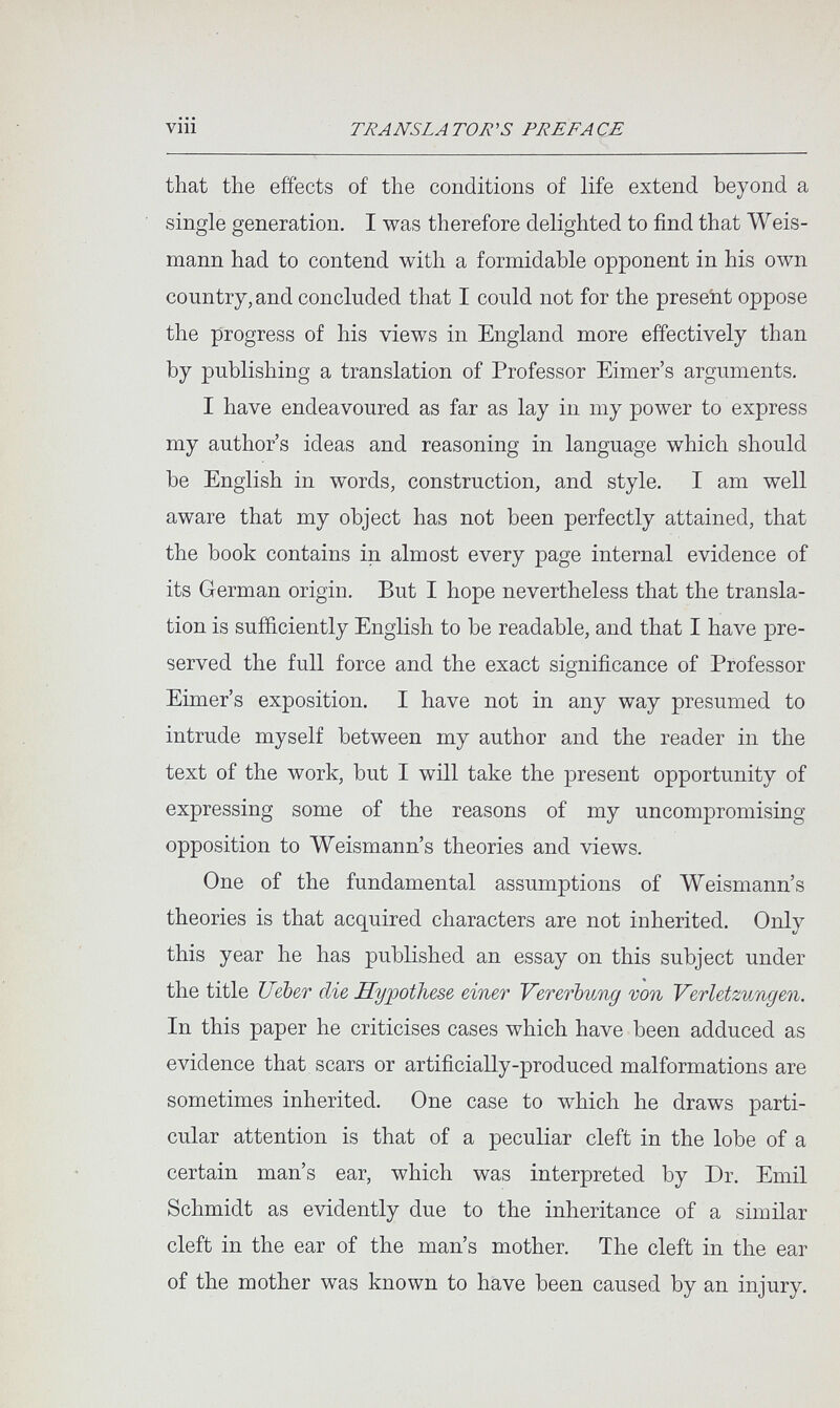 viii TRANSLATOR'S PREFACE that the efíects of the conditions of life extend beyond a single generation. I was therefore delighted to find that Weis- mann had to contend with a formidable opponent in his own country, and concluded that I could not for the preseiit oppose the progress of his views in England more effectively than by publishing a translation of Professor Eimer's arguments. I have endeavoured as far as lay in my power to express my author's ideas and reasoning in language which should be English in words, construction, and style. I am well aware that my object has not been perfectly attained, that the book contains in almost every page internal evidence of its German origin. But I hope nevertheless that the transla¬ tion is sufficiently English to be readable, and that I have pre¬ served the full force and the exact significance of Professor Eimer's exposition. I have not in any way presumed to intrude myself between my author and the reader in the text of the work, but I will take the present opportunity of expressing some of the reasons of my uncompromising opposition to Weismann's theories and views. One of the fundamental assumptions of Weismann's theories is that acquired characters are not inherited. Only this year he has published an essay on this subject under the title Ueber die Hyjpothese einer Vererbung von Verletzungen. In this paper he criticises cases which have been adduced as evidence that scars or artificially-produced malformations are sometimes inherited. One case to which he draws parti¬ cular attention is that of a peculiar cleft in the lobe of a certain man's ear, which was interpreted by Dr. Emil Schmidt as evidently due to the inheritance of a similar cleft in the ear of the man's mother. The cleft in the ear of the mother was known to have been caused by an injury.