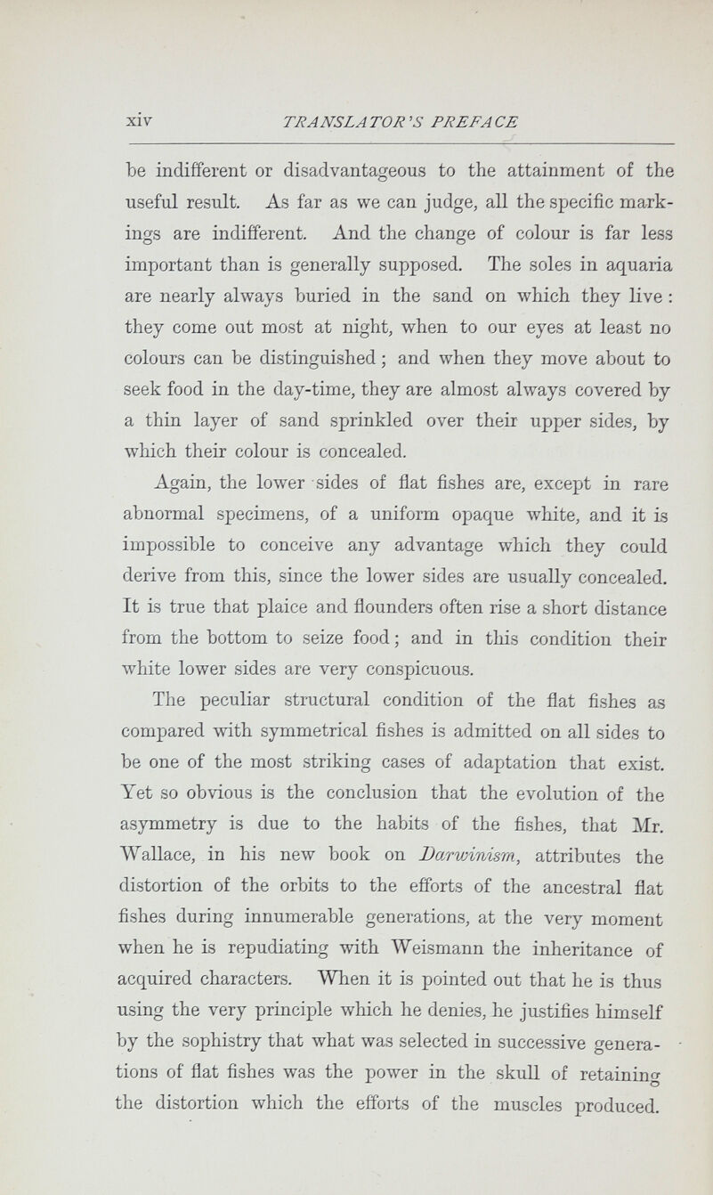 xiv TRANSLA TOR 'S PREP A CE Ъе indifferent or disadvantageous to the attainment of the useful result. As far as we can judge, all the specific mark¬ ings are indifferent. And the change of colour is far less important than is generally supposed. The soles in aquaria are nearly always buried in the sand on which they live : they come out most at night, when to our eyes at least no colours can be distinguished ; and when they move about to seek food in the day-time, they are almost always covered by a thin layer of sand sprinkled over their upper sides, by which their colour is concealed. Again, the lower sides of flat fishes are, except in rare abnormal specimens, of a uniform opaque white, and it is impossible to conceive any advantage which they could derive from this, since the lower sides are usually concealed. It is true that plaice and flounders often rise a short distance from the bottom to seize food ; and in this condition their white lower sides are very conspicuous. The peculiar structural condition of the flat fishes as compared with symmetrical fishes is admitted on all sides to be one of the most striking cases of adaptation that exist. Yet so obvious is the conclusion that the evolution of the asymmetry is due to the habits of the fishes, that Mr. Wallace, in his new book on Darwinism, attributes the distortion of the orbits to the efforts of the ancestral flat fishes during innumerable generations, at the very moment when he is repudiating with Weismann the inheritance of acquired characters. When it is pointed out that he is thus using the very principle which he denies, he justifies himself by the sophistry that what was selected in successive genera- - tions of flat fishes was the power in the skull of retaining the distortion which the efforts of the muscles produced.