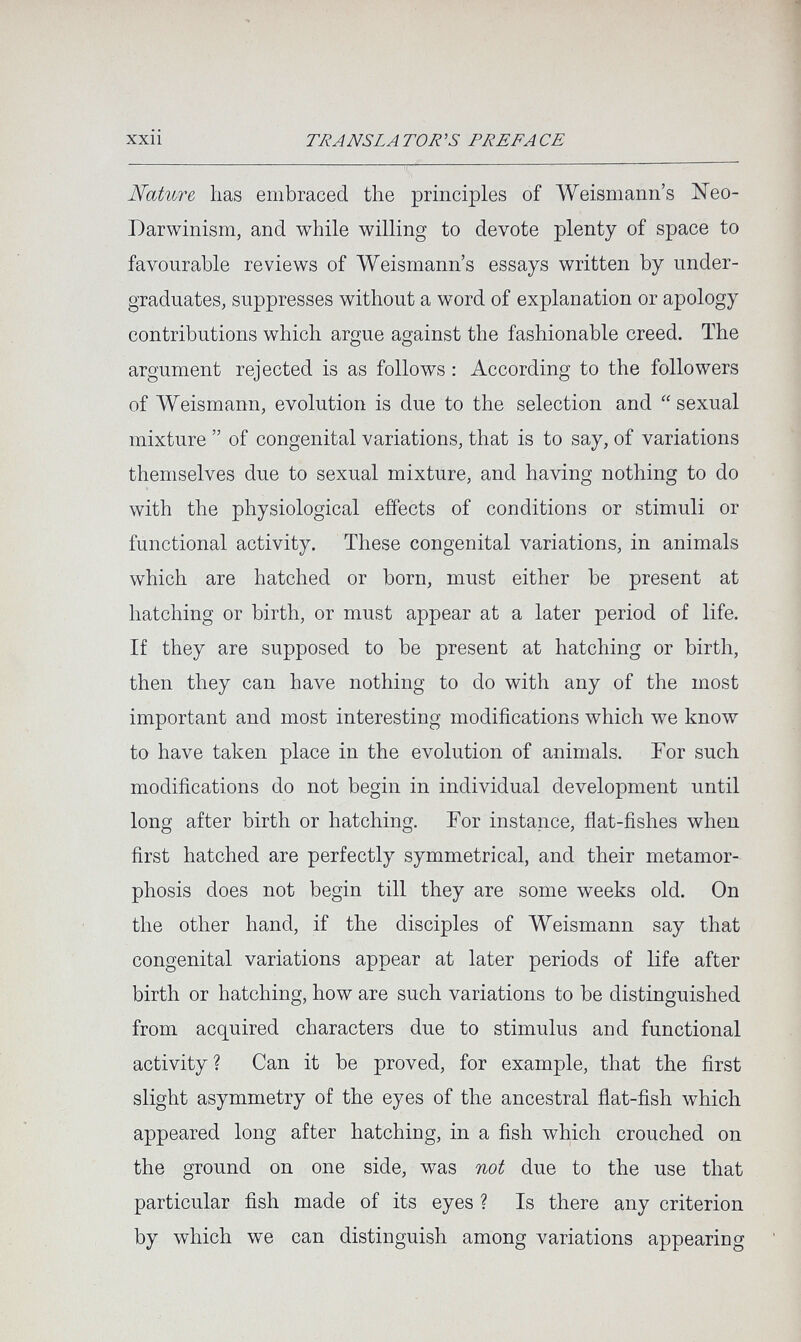 XXll TRANSLATOR'S PREFACE Nature has embraced the principles of Weismann's Neo- Darwinism, and while willing to devote plenty of space to favourable reviews of Weismann's essays written by under¬ graduates, suppresses without a word of explanation or apology contributions which argue against the fashionable creed. The argument rejected is as follows : According to the followers of Weismann, evolution is due to the selection and  sexual mixture  of congenital variations, that is to say, of variations themselves due to sexual mixture, and having nothing to do with the physiological effects of conditions or stimuli or functional activity. These congenital variations, in animals which are hatched or born, must either be present at hatching or birth, or must appear at a later period of life. If they are supposed to be present at hatching or birth, then they can have nothing to do with any of the most important and most interesting modifications which we know to have taken place in the evolution of animals. For such modifications do not begin in individual development until long after birth or hatching. For instance, flat-fishes when first hatched are perfectly symmetrical, and their metamor¬ phosis does not begin till they are some weeks old. On the other hand, if the disciples of Weismann say that congenital variations appear at later periods of life after birth or hatching, how are such variations to be distinguished from acquired characters due to stimulus and functional activity? Can it be proved, for example, that the first slight asymmetry of the eyes of the ancestral flat-fish which appeared long after hatching, in a fish which crouched on the ground on one side, was not due to the use that particular fish made of its eyes ? Is there any criterion by which we can distinguish among variations appearing