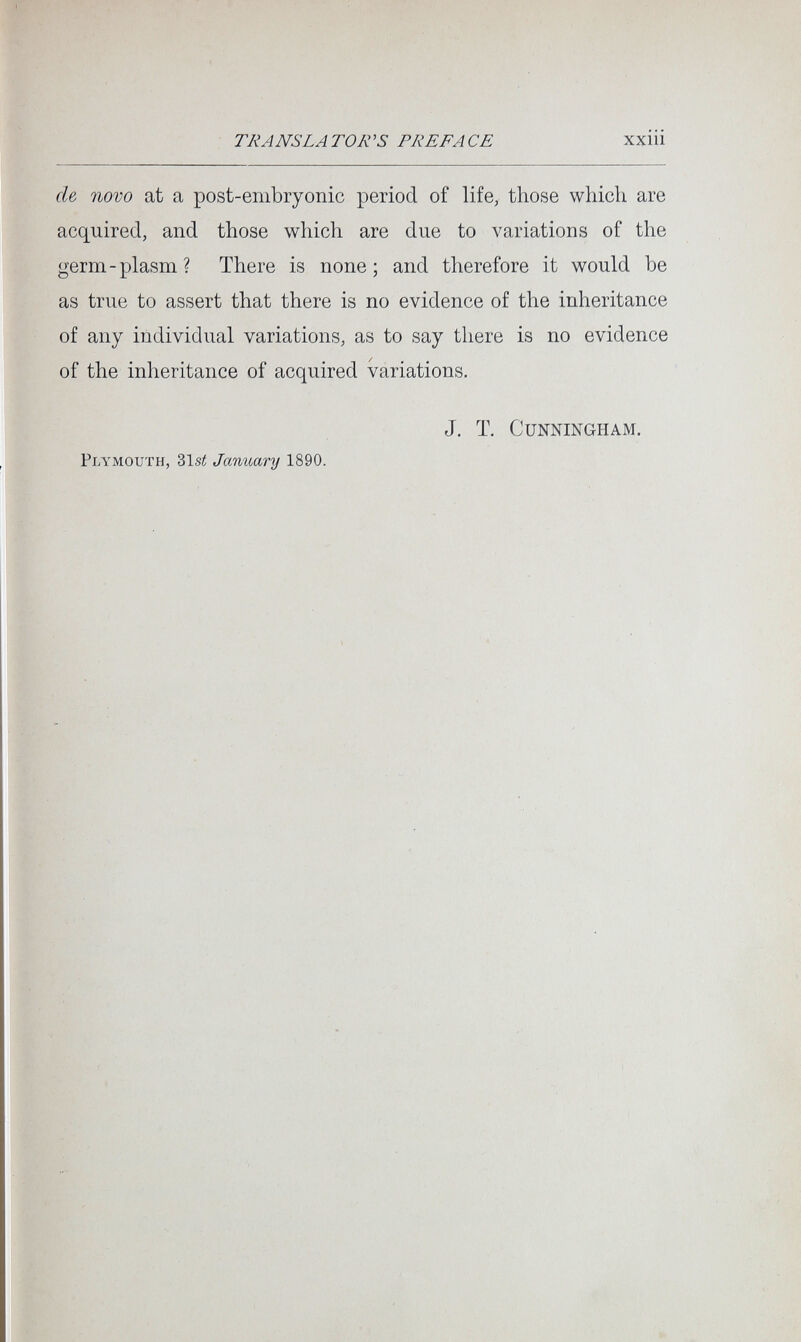 TRANS LA TOR 'S PREP A CE xxm de novo at a post-embryonic period of life, those which are acquired, and those which are due to variations of the germ-plasm? There is none; and therefore it would be as true to assert that there is no evidence of the inheritance of any individual variations, as to say there is no evidence of the inheritance of acquired variations. Plymouth, 31s¿ January 1890. J. T. Cunningham.