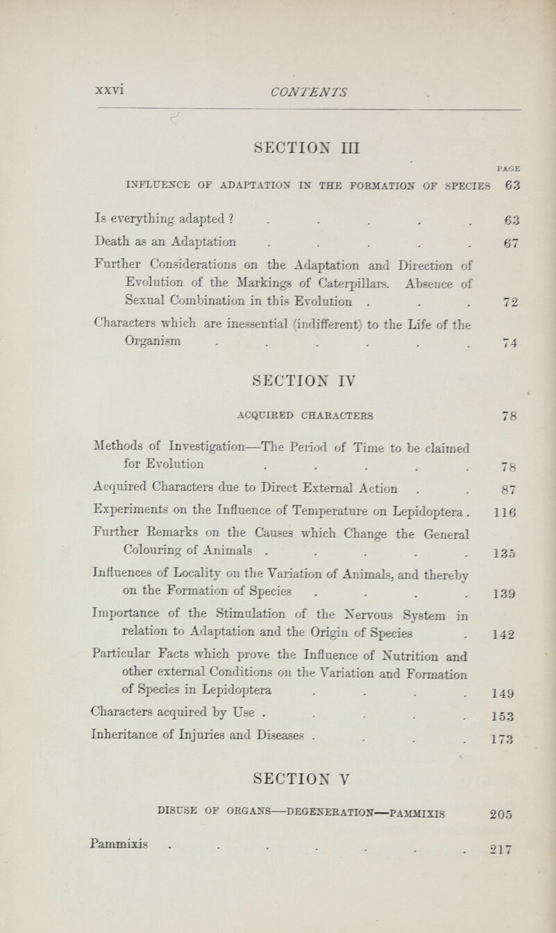xxvi CONTENTS SECTION III PACE INFLUENCE OF ADAPTATION IN THE FORMATION OF SPECIES 63 Is everything adapted ? , , . . .63 Death as an Adaptation . , . . .67 Further Considerations on the Adaptation and Direction of Evolution of the ^larkings of Caterjnllars, Absence of Sexual Combination in this Evolution . . .72 Characters which are inessential (indifferent) to the Life of the Organism . . . . . .74 SECTION IV ACQUIRED CHARACTERS 78 Methods of Investigation—The Period of Time to be claimed for Evolution . , . . .78 Acquired Characters due to Direct External Action . . 87 Experiments on the Influence of Temperature on Lepidoptera. 116 Further Remarks on the Causes which CЪange the General Colouring of Animals . . . . .135 Influences of Locality on the Variation of Animals, and thereby on the Formation of Species . . . .139 Importance of the Stimulation of the Nervous System in relation to Adaptation and the Origin of Species . 142 Particular Facts which prove the Influence of Nutrition and other external Conditions on the \^ariation and Formation of Species in Lepidoptera . . , .149 Characters acquired by Use . , . . . 153 Inheritance of Injuries and Diseases . . . .173 * SECTION V DISUSE OF ORGANS DEGENERATION—PAiDIIXIS 205 Pammixis 217