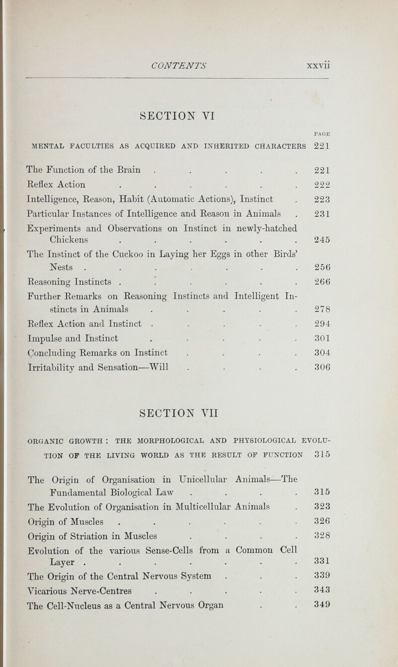 CONTENTS xxvii SECTION VI PAGE MENTAL FACULTIES AS ACQUIRED AND INHERITED CHARACTERS 221 The Function of the Brain . . . . ,221 Reflex Action . . . . , .222 Intelligence, Reason, Habit (Automatic Actions), Instinct . 223 Particular Instances of Intelligence and Reason in Animals . 231 Experiments and Observations on Instinct in newly-hatched Chickens ...... 245 The Instinct of the Cuckoo in Laying her Eggs in other Birds' Nests ....... 256 Reasoning Instincts . . . . . .266 Further Remarks on Reasoning Instincts and Intelligent In¬ stincts in Animals . . . . .278 Reflex Action and Instinct . . . - .294 Impulse and Instinct . . . . .301 Concluding Remarks on Instinct . . . . 304 ' Irritability and Sensation—Will . . . .306 SECTION VII ORGANIC GROWTH : THE MORPHOLOGICAL AND PHYSIOLOGICAL EVOLU¬ TION OP THE LIVING WORLD AS THE RESULT OP FUNCTION 315 The Origin of Organisation in Unicellular Animals—The Fundamental Biological Law . . . .315 The Evolution of Organisation in Multicellular Animals . 323 Origin of Muscles . . . . . ,326 Origin of Striation in Muscles . . . .328 Evolution of the various Sense-Cells from a Common Cell Layer . . . . . - .331 The Origin of the Central Nervous System . . .339 Vicarious Nerve-Centres . . . • .343 The Cell-Nucleus as a Central Nervous Organ . . 349