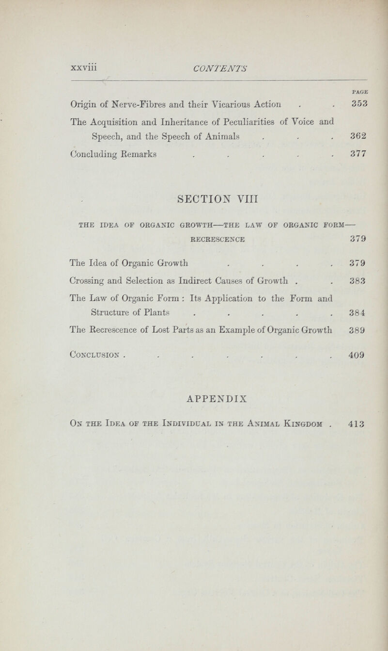 XXVlll CONTENTS PAOE Origin of Nei-ve-FibreB and their Vicarious Action . . 353 The Acquisition and Inheritance of Peculiarities of Voice and Speech, and the Speech of Animals . . .362 Concluding Remarks . . . . .377 SECTION VIII the idea op organic growth the law of organic form recrescence 3 7 9 The Idea of Organic Growth . . . .379 Crossing and Selection as Indirect Causes of Growth . . 383 The Law of Organic Form : Its Application to the Form and Structure of Plants . . . . .384 The Eecrescence of Lost Pai-ts as an Example of Organic Growth 389 Conclusion ....... 409 APPENDIX On the Idea of the Individual is the Animal Kingdom 413