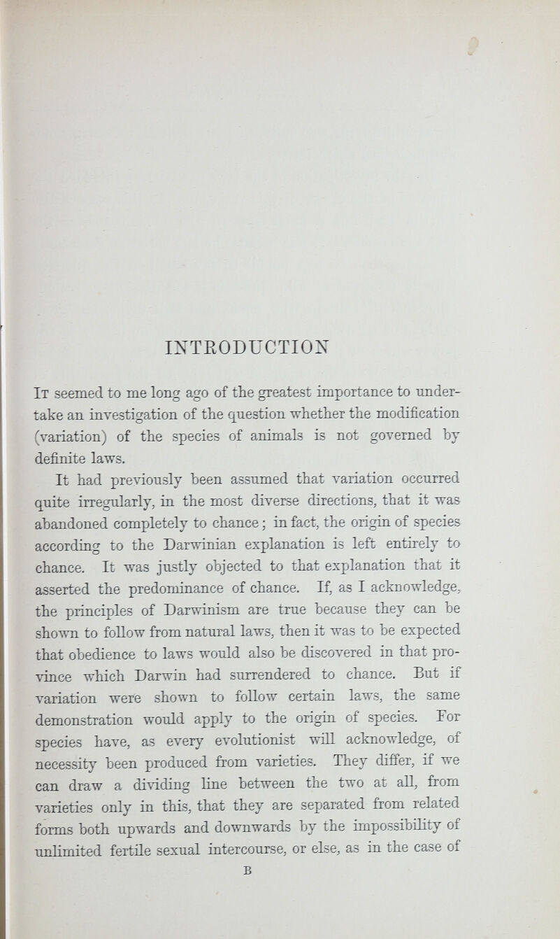 IXTRODÜCTIOX It seemed to me long ago of the greatest importance to mider- take an investigation of the question whether the modification (variation) of the species of animals is not governed by definite laws. It had previously been assumed that variation occurred quite irregularly, in the most diverse directions, that it was abandoned completely to chance ; in fact, the origin of species according to the Darwinian explanation is left entirely to chance. It was justly objected to that explanation that it asserted the predominance of chance. Д as I acknowledge, the principles of Darwinism are true because they can be shown to follow from natural laws, then it was to be expected that obedience to laws would also be discovered in that pro¬ vince which Darwin had surrendered to chance. But if variation were shown to follow certain laws, the same demonstration would apply to the origin of species. For species have, as ever}^ evolutionist wiLl acknowledge, of necessity been produced from varieties. They differ, if we can draw a dividing line between the two at all, from varieties only in this, that they are separated from related forms both upwards and downwards by the impossibility of unlimited fertile sexual intercourse, or else, as in the case of в
