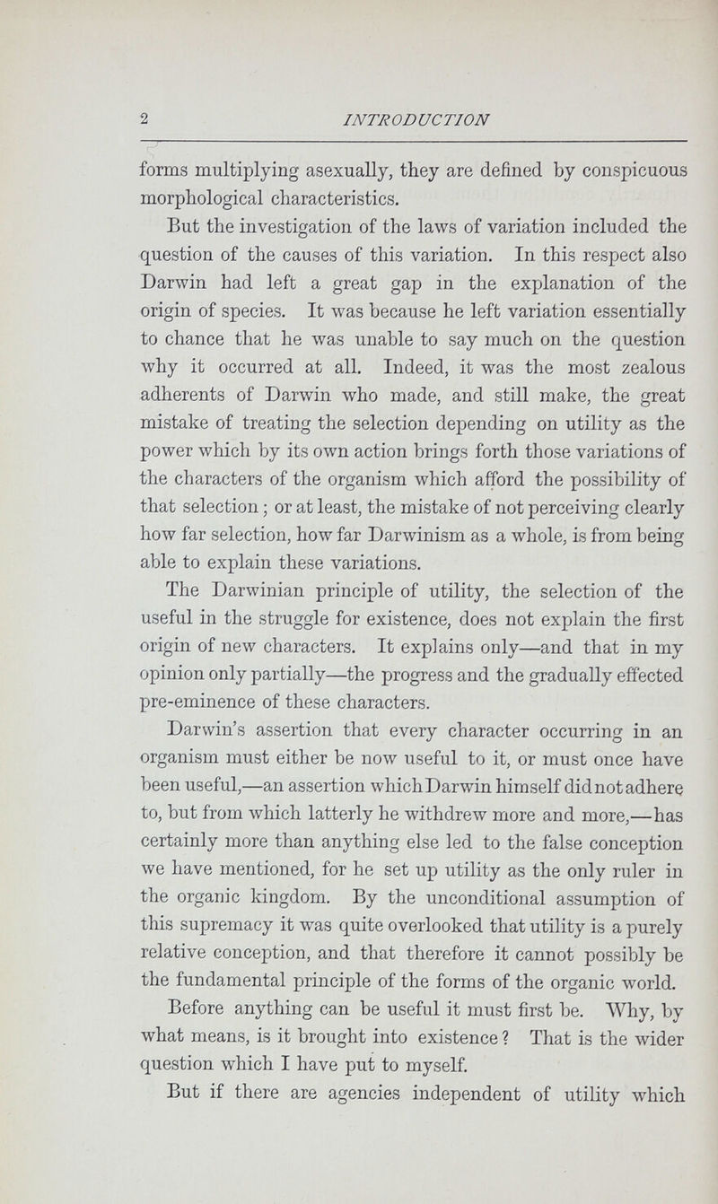 2 INTRODUCTION forms multiplying asexually, they are defined by conspicuous morphological characteristics. But the investigation of the laws of variation included the question of the causes of this variation. In this respect also Darwin had left a great gap in the explanation of the origin of species. It was because he left variation essentially to chance that he was unable to say much on the question why it occurred at all. Indeed, it was the most zealous adherents of Darwin who made, and still make, the great mistake of treating the selection depending on utility as the power which by its own action brings forth those variations of the characters of the organism which afford the possibility of that selection ; or at least, the mistake of not perceiving clearly how far selection, how far Darwinism as a \vhole, is from being able to explain these variations. The Darwinian principle of utility, the selection of the useful in the struggle for existence, does not explain the first origin of new characters. It explains only—and that in my opinion only partially—the progress and the gradually effected pre-eminence of these characters. Darwin's assertion that every character occurring in an organism must either be now useful to it, or must once have been useful,—an assertion which Darwin himself did not adhere to, but from Avhich latterly he withdrew more and more,—has certainly more than anything else led to the false conception we have mentioned, for he set up utility as the only ruler in the organic kingdom. By the unconditional assumption of this supremacy it was quite overlooked that utility is a purely relative conception, and that therefore it cannot possibly be the fundamental principle of the forms of the organic world. Before anything can be useful it must first be. AVhy, by what means, is it brought into existence ? That is the \vider question which I have put to myself. But if there are agencies independent of utility \vhich
