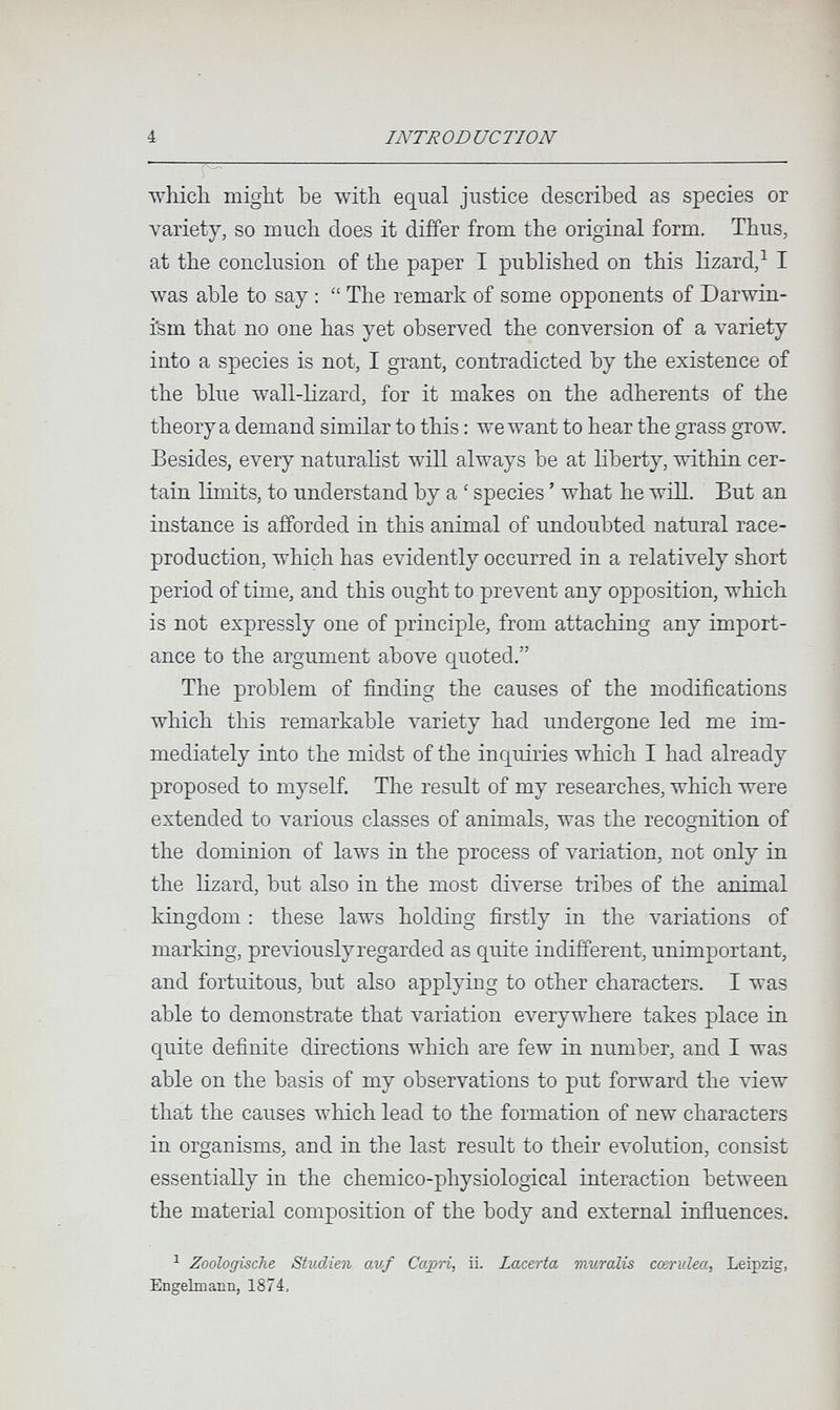 4 INTRODUCTION whicli might be with equal justice described as species or variety, so much does it differ from the original form. Thus, at the conclusion of the paper I published on this lizard/ I was able to say : The remark of some opponents of Darwin- i'sm that no one has yet observed the conversion of a variety into a species is not, I grant, contradicted by the existence of the blue wall-lizard, for it makes on the adherents of the theory a demand similar to this : we want to hear the grass grow. Besides, every naturalist will always be at liberty, within cer¬ tain limits, to understand by a ' species ' what he will. But an instance is afforded in this animal of undoubted natural race- production, which has evidently occurred in a relatively short period of time, and this ought to prevent any opposition, which is not expressly one of principle, from attaching any import¬ ance to the argument above quoted. The problem of finding the causes of the modifications which this remarkable \^ariety had undergone led me im¬ mediately into the midst of the inquiries which I had already proposed to myself. The result of my researches, which were extended to various classes of animals, was the recognition of the dominion of laws in the process of variation, not only in the lizard, but also in the most diverse tribes of the animal kingdom : these laws holding firstly in the variations of marking, previously regarded as quite indifferent, unimportant, and fortuitous, but also applying to other characters. I was able to demonstrate that variation e\^erywhere takes place in quite definite directions which are few in number, and I was able on the basis of my observations to put forward the Adew that the causes which lead to the formation of new characters in organisms, and in the last result to their e\^lution, consist essentially in the chemico-physiological interaction between the material composition of the body and external influences. ^ Zoologische Studien auf Capri, ii. Lacerta muralis cœrulea, Leipzig, Engelmann, 1874,