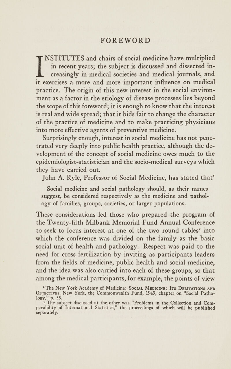 FOREWORD I NSTITUTES and chairs of social medicine have multiplied in recent years; the subject is discussed and dissected in creasingly in medical societies and medical journals, and it exercises a more and more important influence on medical practice. The origin of this new interest in the social environ ment as a factor in the etiology of disease processes lies beyond the scope of this foreword; it is enough to know that the interest is real and wide spread; that it bids fair to change the character of the practice of medicine and to make practicing physicians into more effective agents of preventive medicine. Surprisingly enough, interest in social medicine has not pene trated very deeply into public health practice, although the de velopment of the concept of social medicine owes much to the epidemiologist-statistician and the socio-medical surveys which they have carried out. John A. Ryle, Professor of Social Medicine, has stated that 1 Social medicine and social pathology should, as their names suggest, be considered respectively as the medicine and pathol ogy of families, groups, societies, or larger populations. These considerations led those who prepared the program of the Twenty-fifth Milbank Memorial Fund Annual Conference to seek to focus interest at one of the two round tables 2 into which the conference was divided on the family as the basic social unit of health and pathology. Respect was paid to the need for cross fertilization by inviting as participants leaders from the fields of medicine, public health and social medicine, and the idea was also carried into each of these groups, so that among the medical participants, for example, the points of view 1 The New York Academy of Medicine: Social Medicine: Its Derivations and Objectives. New York, the Commonwealth Fund, 1949, chapter on “Social Patho logy,” p. SS. 2 The subject discussed at the other was “Problems in the Collection and Com parability of International Statistics,” the proceedings of which will be published separately.