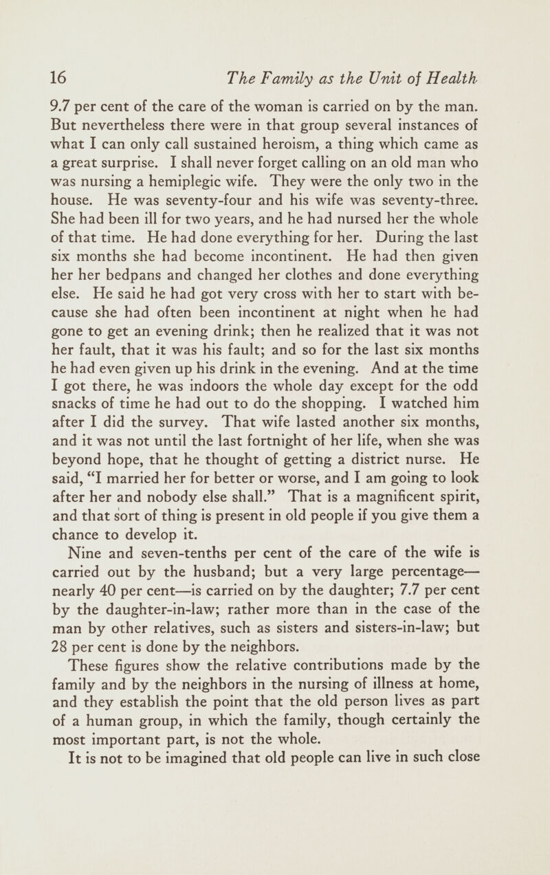 9.7 per cent of the care of the woman is carried on by the man. But nevertheless there were in that group several instances of what I can only call sustained heroism, a thing which came as a great surprise. I shall never forget calling on an old man who was nursing a hemiplegic wife. They were the only two in the house. He was seventy-four and his wife was seventy-three. She had been ill for two years, and he had nursed her the whole of that time. He had done everything for her. During the last six months she had become incontinent. He had then given her her bedpans and changed her clothes and done everything else. He said he had got very cross with her to start with be cause she had often been incontinent at night when he had gone to get an evening drink; then he realized that it was not her fault, that it was his fault; and so for the last six months he had even given up his drink in the evening. And at the time I got there, he was indoors the whole day except for the odd snacks of time he had out to do the shopping. I watched him after I did the survey. That wife lasted another six months, and it was not until the last fortnight of her life, when she was beyond hope, that he thought of getting a district nurse. He said, “I married her for better or worse, and I am going to look after her and nobody else shall.” That is a magnificent spirit, and that sort of thing is present in old people if you give them a chance to develop it. Nine and seven-tenths per cent of the care of the wife is carried out by the husband; but a very large percentage— nearly 40 per cent—is carried on by the daughter; 7.7 per cent by the daughter-in-law; rather more than in the case of the man by other relatives, such as sisters and sisters-in-law; but 28 per cent is done by the neighbors. These figures show the relative contributions made by the family and by the neighbors in the nursing of illness at home, and they establish the point that the old person lives as part of a human group, in which the family, though certainly the most important part, is not the whole. It is not to be imagined that old people can live in such close