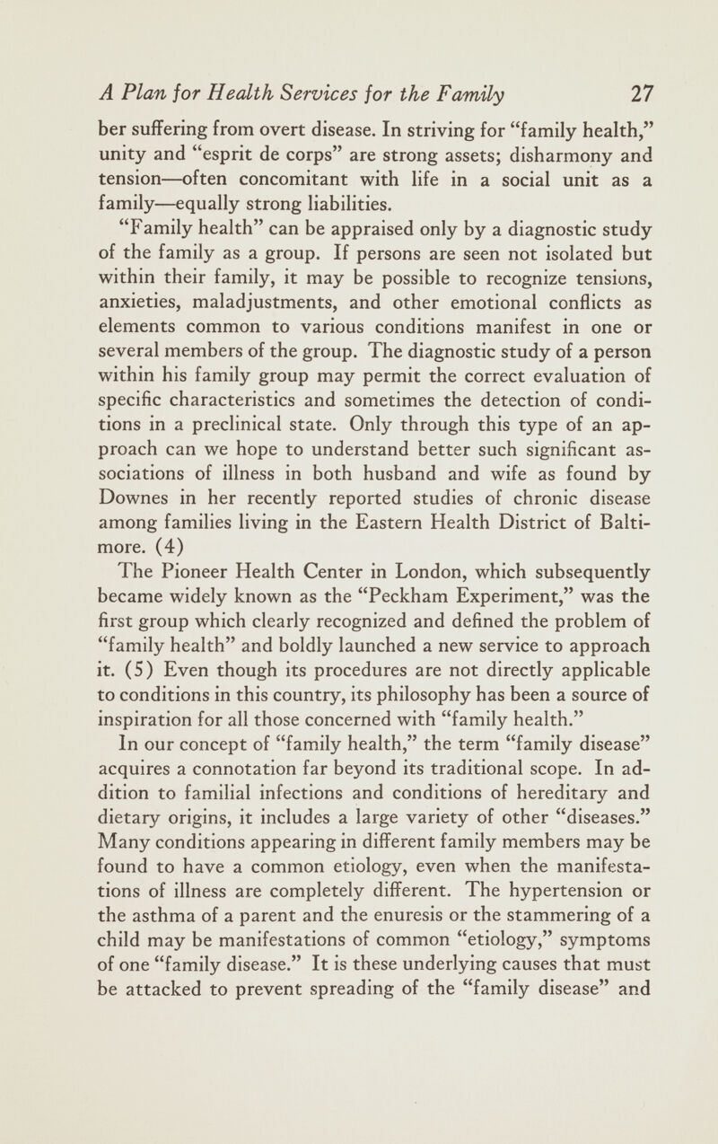 ber suffering from overt disease. In striving for “family health,” unity and “esprit de corps” are strong assets; disharmony and tension—often concomitant with life in a social unit as a family—equally strong liabilities. “Family health” can be appraised only by a diagnostic study of the family as a group. If persons are seen not isolated but within their family, it may be possible to recognize tensions, anxieties, maladjustments, and other emotional conflicts as elements common to various conditions manifest in one or several members of the group. The diagnostic study of a person within his family group may permit the correct evaluation of specific characteristics and sometimes the detection of condi tions in a preclinical state. Only through this type of an ap proach can we hope to understand better such significant as sociations of illness in both husband and wife as found by Downes in her recently reported studies of chronic disease among families living in the Eastern Health District of Balti more. (4) The Pioneer Health Center in London, which subsequently became widely known as the “Peckham Experiment,” was the first group which clearly recognized and defined the problem of “family health” and boldly launched a new service to approach it. (5) Even though its procedures are not directly applicable to conditions in this country, its philosophy has been a source of inspiration for all those concerned with “family health.” In our concept of “family health,” the term “family disease” acquires a connotation far beyond its traditional scope. In ad dition to familial infections and conditions of hereditary and dietary origins, it includes a large variety of other “diseases.” Many conditions appearing in different family members may be found to have a common etiology, even when the manifesta tions of illness are completely different. The hypertension or the asthma of a parent and the enuresis or the stammering of a child may be manifestations of common “etiology,” symptoms of one “family disease.” It is these underlying causes that must be attacked to prevent spreading of the “family disease” and