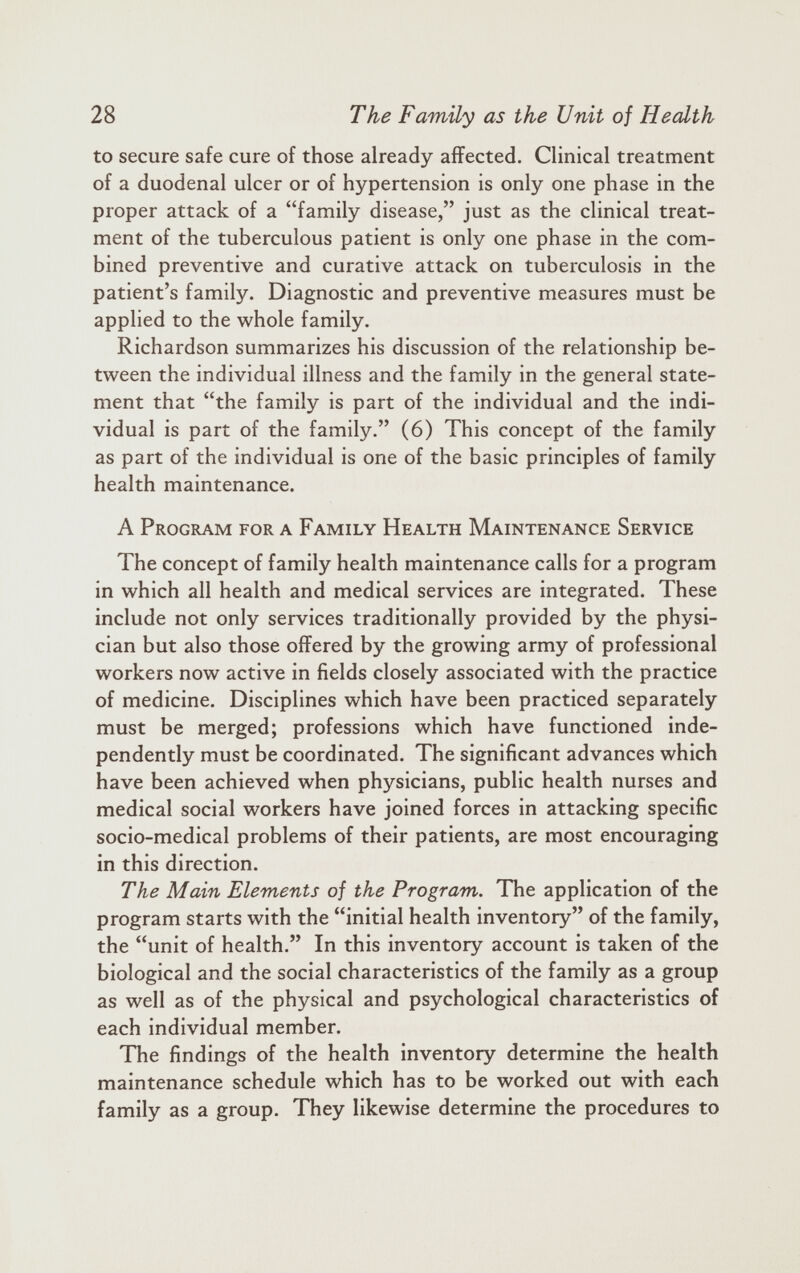 to secure safe cure of those already affected. Clinical treatment of a duodenal ulcer or of hypertension is only one phase in the proper attack of a “family disease,” just as the clinical treat ment of the tuberculous patient is only one phase in the com bined preventive and curative attack on tuberculosis in the patient’s family. Diagnostic and preventive measures must be applied to the whole family. Richardson summarizes his discussion of the relationship be tween the individual illness and the family in the general state ment that “the family is part of the individual and the indi vidual is part of the family.” (6) This concept of the family as part of the individual is one of the basic principles of family health maintenance. A Program for a Family Health Maintenance Service The concept of family health maintenance calls for a program in which all health and medical services are integrated. These include not only services traditionally provided by the physi cian but also those offered by the growing army of professional workers now active in fields closely associated with the practice of medicine. Disciplines which have been practiced separately must be merged; professions which have functioned inde pendently must be coordinated. The significant advances which have been achieved when physicians, public health nurses and medical social workers have joined forces in attacking specific socio-medical problems of their patients, are most encouraging in this direction. The Main Elements of the Program. The application of the program starts with the “initial health inventory” of the family, the “unit of health.” In this inventory account is taken of the biological and the social characteristics of the family as a group as well as of the physical and psychological characteristics of each individual member. The findings of the health inventory determine the health maintenance schedule which has to be worked out with each family as a group. They likewise determine the procedures to