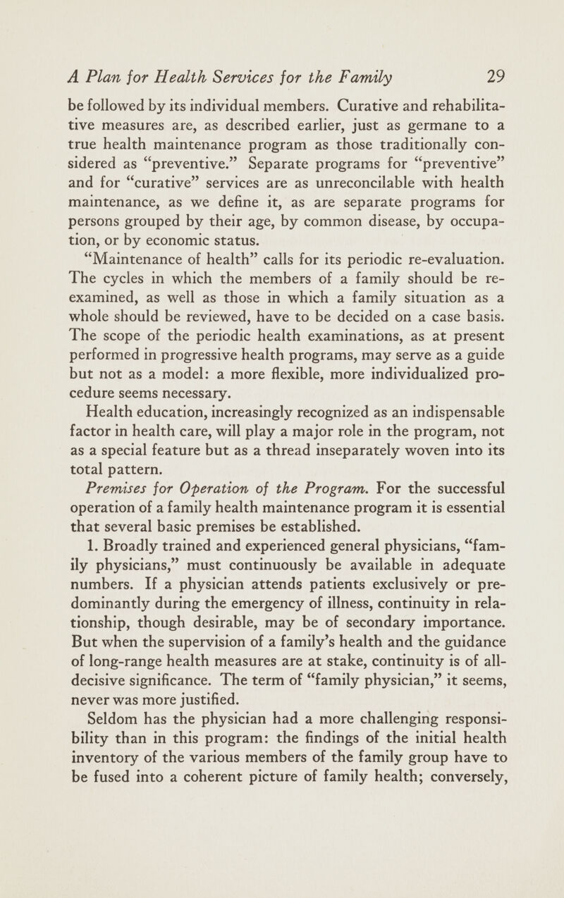 be followed by its individual members. Curative and rehabilita tive measures are, as described earlier, just as germane to a true health maintenance program as those traditionally con sidered as “preventive.” Separate programs for “preventive” and for “curative” services are as unreconcilable with health maintenance, as we define it, as are separate programs for persons grouped by their age, by common disease, by occupa tion, or by economic status. “Maintenance of health” calls for its periodic re-evaluation. The cycles in which the members of a family should be re examined, as well as those in which a family situation as a whole should be reviewed, have to be decided on a case basis. The scope of the periodic health examinations, as at present performed in progressive health programs, may serve as a guide but not as a model: a more flexible, more individualized pro cedure seems necessary. Health education, increasingly recognized as an indispensable factor in health care, will play a major role in the program, not as a special feature but as a thread inseparately woven into its total pattern. Premises for Operation of the Program. For the successful operation of a family health maintenance program it is essential that several basic premises be established. 1. Broadly trained and experienced general physicians, “fam ily physicians,” must continuously be available in adequate numbers. If a physician attends patients exclusively or pre dominantly during the emergency of illness, continuity in rela tionship, though desirable, may be of secondary importance. But when the supervision of a family’s health and the guidance of long-range health measures are at stake, continuity is of all- decisive significance. The term of “family physician,” it seems, never was more justified. Seldom has the physician had a more challenging responsi bility than in this program: the findings of the initial health inventory of the various members of the family group have to be fused into a coherent picture of family health; conversely,