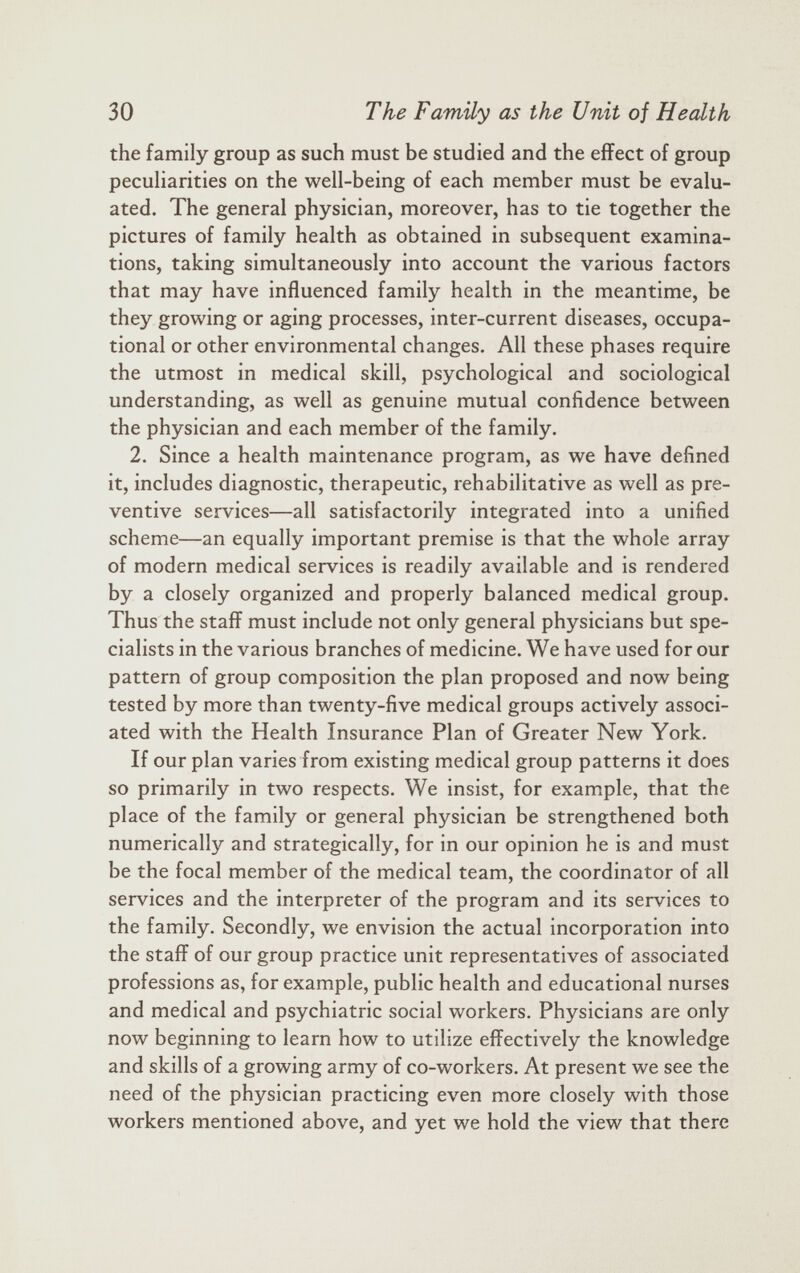the family group as such must be studied and the effect of group peculiarities on the well-being of each member must be evalu ated. The general physician, moreover, has to tie together the pictures of family health as obtained in subsequent examina tions, taking simultaneously into account the various factors that may have influenced family health in the meantime, be they growing or aging processes, inter-current diseases, occupa tional or other environmental changes. All these phases require the utmost in medical skill, psychological and sociological understanding, as well as genuine mutual confidence between the physician and each member of the family. 2. Since a health maintenance program, as we have defined it, includes diagnostic, therapeutic, rehabilitative as well as pre ventive services—all satisfactorily integrated into a unified scheme—an equally important premise is that the whole array of modern medical services is readily available and is rendered by a closely organized and properly balanced medical group. Thus the staff must include not only general physicians but spe cialists in the various branches of medicine. We have used for our pattern of group composition the plan proposed and now being tested by more than twenty-five medical groups actively associ ated with the Health Insurance Plan of Greater New York. If our plan varies from existing medical group patterns it does so primarily in two respects. We insist, for example, that the place of the family or general physician be strengthened both numerically and strategically, for in our opinion he is and must be the focal member of the medical team, the coordinator of all services and the interpreter of the program and its services to the family. Secondly, we envision the actual incorporation into the staff of our group practice unit representatives of associated professions as, for example, public health and educational nurses and medical and psychiatric social workers. Physicians are only now beginning to learn how to utilize effectively the knowledge and skills of a growing army of co-workers. At present we see the need of the physician practicing even more closely with those workers mentioned above, and yet we hold the view that there