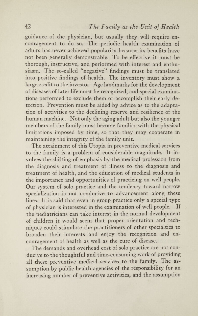 guidance of the physician, but usually they will require en couragement to do so. The periodic health examination of adults has never achieved popularity because its benefits have not been generally demonstrable. To be effective it must be thorough, instructive, and performed with interest and enthu siasm. The so-called “negative” findings must be translated into positive findings of health. The inventory must show a large credit to the investor. Age landmarks for the development of diseases of later life must be recognized, and special examina tions performed to exclude them or accomplish their early de tection. Prevention must be aided by advice as to the adapta tion of activities to the declining reserve and resilience of the human machine. Not only the aging adult but also the younger members of the family must become familiar with the physical limitations imposed by time, so that they may cooperate in maintaining the integrity of the family unit. The attainment of this Utopia in preventive medical services to the family is a problem of considerable magnitude. It in volves the shifting of emphasis by the medical profession from the diagnosis and treatment of illness to the diagnosis and treatment of health, and the education of medical students in the importance and opportunities of practicing on well people. Our system of solo practice and the tendency toward narrow specialization is not conducive to advancement along these lines. It is said that even in group practice only a special type of physician is interested in the examination of well people. If the pediatricians can take interest in the normal development of children it would seem that proper orientation and tech niques could stimulate the practitioners of other specialties to broaden their interests and enjoy the recognition and en couragement of health as well as the cure of disease. The demands and overhead cost of solo practice are not con ducive to the thoughtful and time-consuming work of providing all these preventive medical services to the family. The as sumption by public health agencies of the responsibility for an increasing number of preventive activities, and the assumption
