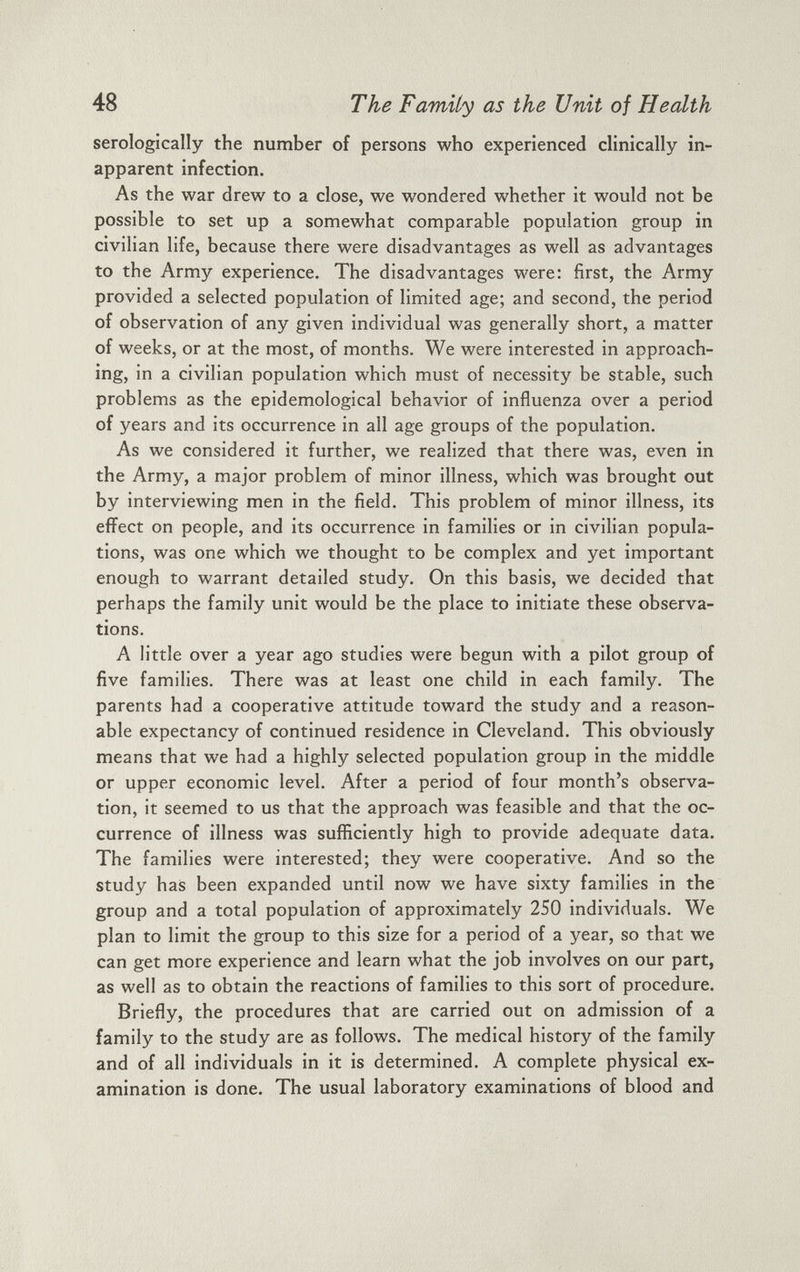 serologically the number of persons who experienced clinically in- apparent infection. As the war drew to a close, we wondered whether it would not be possible to set up a somewhat comparable population group in civilian life, because there were disadvantages as well as advantages to the Army experience. The disadvantages were: first, the Army provided a selected population of limited age; and second, the period of observation of any given individual was generally short, a matter of weeks, or at the most, of months. We were interested in approach ing, in a civilian population which must of necessity be stable, such problems as the epidemological behavior of influenza over a period of years and its occurrence in all age groups of the population. As we considered it further, we realized that there was, even in the Army, a major problem of minor illness, which was brought out by interviewing men in the field. This problem of minor illness, its effect on people, and its occurrence in families or in civilian popula tions, was one which we thought to be complex and yet important enough to warrant detailed study. On this basis, we decided that perhaps the family unit would be the place to initiate these observa tions. A little over a year ago studies were begun with a pilot group of five families. There was at least one child in each family. The parents had a cooperative attitude toward the study and a reason able expectancy of continued residence in Cleveland. This obviously means that we had a highly selected population group in the middle or upper economic level. After a period of four month’s observa tion, it seemed to us that the approach was feasible and that the oc currence of illness was sufficiently high to provide adequate data. The families were interested; they were cooperative. And so the study has been expanded until now we have sixty families in the group and a total population of approximately 250 individuals. We plan to limit the group to this size for a period of a year, so that we can get more experience and learn what the job involves on our part, as well as to obtain the reactions of families to this sort of procedure. Briefly, the procedures that are carried out on admission of a family to the study are as follows. The medical history of the family and of all individuals in it is determined. A complete physical ex amination is done. The usual laboratory examinations of blood and