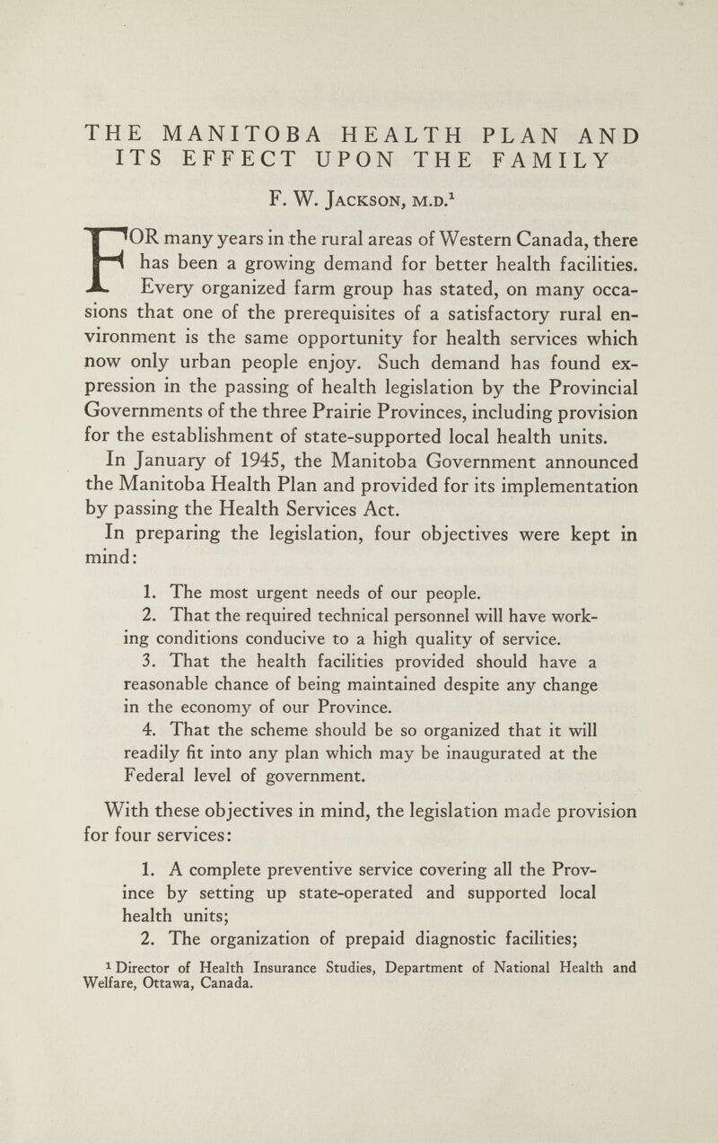 THE MANITOBA HEALTH PLAN AND ITS EFFECT UPON THE FAMILY F. W. Jackson, m.d. 1 F OR many years in the rural areas of Western Canada, there has been a growing demand for better health facilities. Every organized farm group has stated, on many occa sions that one of the prerequisites of a satisfactory rural en vironment is the same opportunity for health services which now only urban people enjoy. Such demand has found ex pression in the passing of health legislation by the Provincial Governments of the three Prairie Provinces, including provision for the establishment of state-supported local health units. In January of 1945, the Manitoba Government announced the Manitoba Health Plan and provided for its implementation by passing the Health Services Act. In preparing the legislation, four objectives were kept in mind: 1. The most urgent needs of our people. 2. That the required technical personnel will have work ing conditions conducive to a high quality of service. 3. That the health facilities provided should have a reasonable chance of being maintained despite any change in the economy of our Province. 4. That the scheme should be so organized that it will readily fit into any plan which may be inaugurated at the Federal level of government. With these objectives in mind, the legislation made provision for four services: 1. A complete preventive service covering all the Prov ince by setting up state-operated and supported local health units; 2. The organization of prepaid diagnostic facilities; 1 Director of Health Insurance Studies, Department of National Health and Welfare, Ottawa, Canada.
