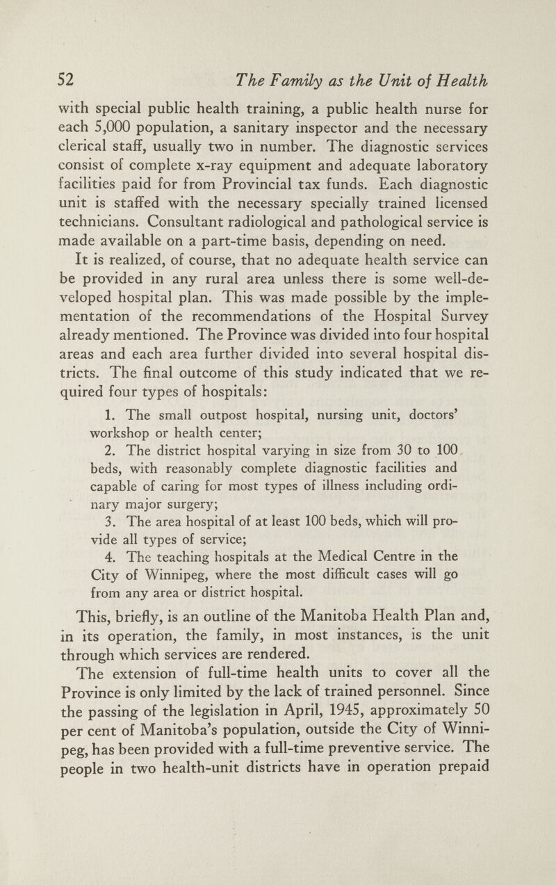with special public health training, a public health nurse for each 5,000 population, a sanitary inspector and the necessary clerical staff, usually two in number. The diagnostic services consist of complete x-ray equipment and adequate laboratory facilities paid for from Provincial tax funds. Each diagnostic unit is staffed with the necessary specially trained licensed technicians. Consultant radiological and pathological service is made available on a part-time basis, depending on need. It is realized, of course, that no adequate health service can be provided in any rural area unless there is some well-de veloped hospital plan. This was made possible by the imple mentation of the recommendations of the Hospital Survey already mentioned. The Province was divided into four hospital areas and each area further divided into several hospital dis tricts. The final outcome of this study indicated that we re quired four types of hospitals: 1. The small outpost hospital, nursing unit, doctors’ workshop or health center; 2. The district hospital varying in size from 30 to 100 beds, with reasonably complete diagnostic facilities and capable of caring for most types of illness including ordi nary major surgery; 3. The area hospital of at least 100 beds, which will pro vide all types of service; 4. The teaching hospitals at the Medical Centre in the City of Winnipeg, where the most difficult cases will go from any area or district hospital. This, briefly, is an outline of the Manitoba Health Plan and, in its operation, the family, in most instances, is the unit through which services are rendered. The extension of full-time health units to cover all the Province is only limited by the lack of trained personnel. Since the passing of the legislation in April, 1945, approximately 50 per cent of Manitoba’s population, outside the City of Winni peg, has been provided with a full-time preventive service. The people in two health-unit districts have in operation prepaid