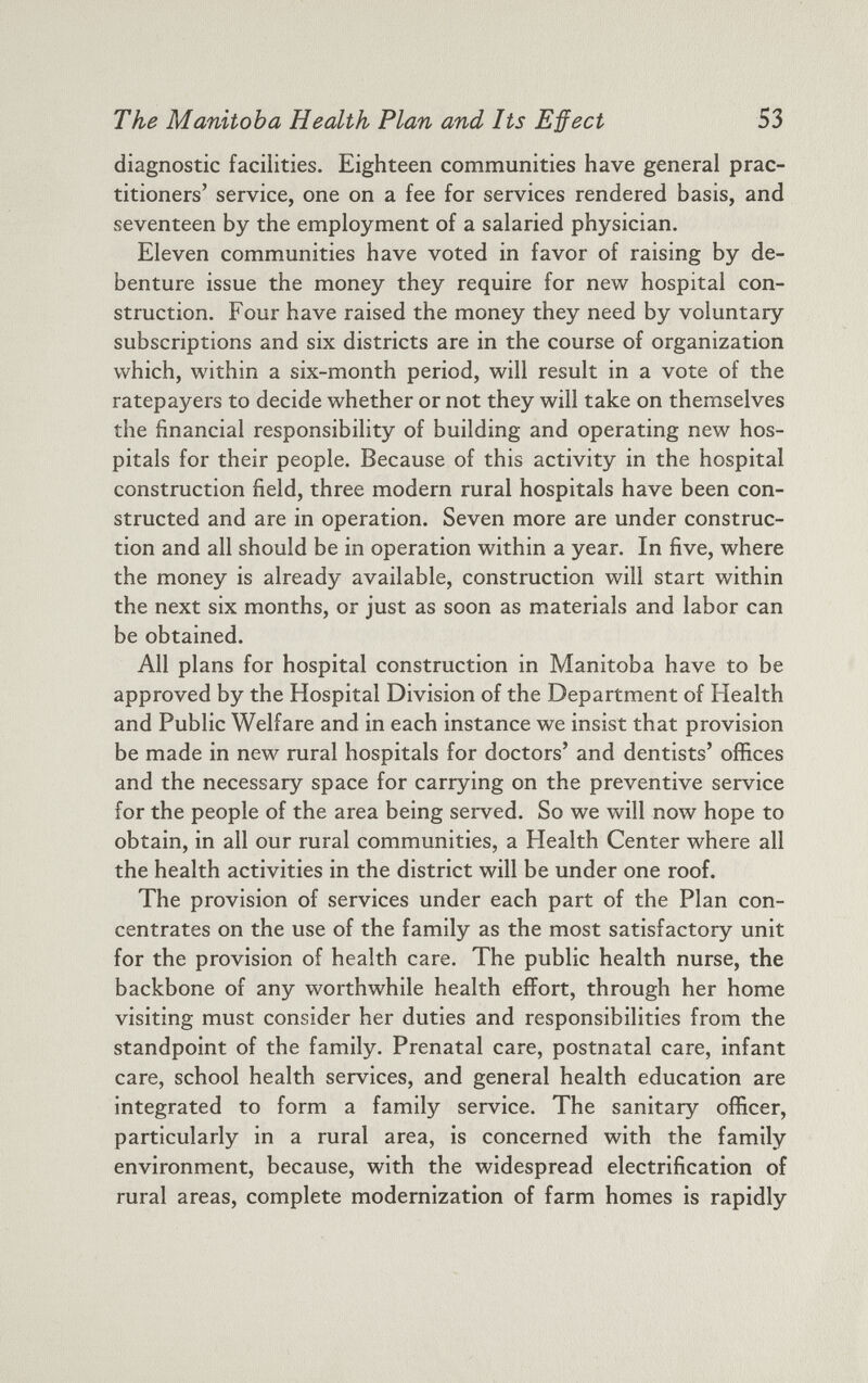 diagnostic facilities. Eighteen communities have general prac titioners’ service, one on a fee for services rendered basis, and seventeen by the employment of a salaried physician. Eleven communities have voted in favor of raising by de benture issue the money they require for new hospital con struction. Four have raised the money they need by voluntary subscriptions and six districts are in the course of organization which, within a six-month period, will result in a vote of the ratepayers to decide whether or not they will take on themselves the financial responsibility of building and operating new hos pitals for their people. Because of this activity in the hospital construction field, three modern rural hospitals have been con structed and are in operation. Seven more are under construc tion and all should be in operation within a year. In five, where the money is already available, construction will start within the next six months, or just as soon as materials and labor can be obtained. All plans for hospital construction in Manitoba have to be approved by the Hospital Division of the Department of Health and Public Welfare and in each instance we insist that provision be made in new rural hospitals for doctors’ and dentists’ offices and the necessary space for carrying on the preventive service for the people of the area being served. So we will now hope to obtain, in all our rural communities, a Health Center where all the health activities in the district will be under one roof. The provision of services under each part of the Plan con centrates on the use of the family as the most satisfactory unit for the provision of health care. The public health nurse, the backbone of any worthwhile health effort, through her home visiting must consider her duties and responsibilities from the standpoint of the family. Prenatal care, postnatal care, infant care, school health services, and general health education are integrated to form a family service. The sanitary officer, particularly in a rural area, is concerned with the family environment, because, with the widespread electrification of rural areas, complete modernization of farm homes is rapidly