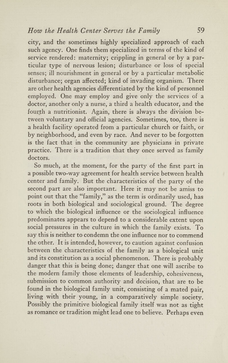 city, and the sometimes highly specialized approach of each such agency. One finds them specialized in terms of the kind of service rendered: maternity; crippling in general or by a par ticular type of nervous lesion; disturbance or loss of special senses; ill nourishment in general or by a particular metabolic disturbance; organ affected; kind of invading organism. There are other health agencies differentiated by the kind of personnel employed. One may employ and give only the services of a doctor, another only a nurse, a third a health educator, and the fourth a nutritionist. Again, there is always the division be tween voluntary and official agencies. Sometimes, too, there is a health facility operated from a particular church or faith, or by neighborhood, and even by race. And never to be forgotten is the fact that in the community are physicians in private practice. There is a tradition that they once served as family doctors. So much, at the moment, for the party of the first part in a possible two-way agreement for health service between health center and family. But the characteristics of the party of the second part are also important. Here it may not be amiss to point out that the “family,” as the term is ordinarily used, has roots in both biological and sociological ground. The degree to which the biological influence or the sociological influence predominates appears to depend to a considerable extent upon social pressures in the culture in which the family exists. To say this is neither to condemn the one influence nor to commend the other. It is intended, however, to caution against confusion between the characteristics of the family as a biological unit and its constitution as a social phenomenon. There is probably danger that this is being done; danger that one will ascribe to the modern family those elements of leadership, cohesiveness, submission to common authority and decision, that are to be found in the biological family unit, consisting of a mated pair, living with their young, in a comparatively simple society. Possibly the primitive biological family itself was not as tight as romance or tradition might lead one to believe. Perhaps even