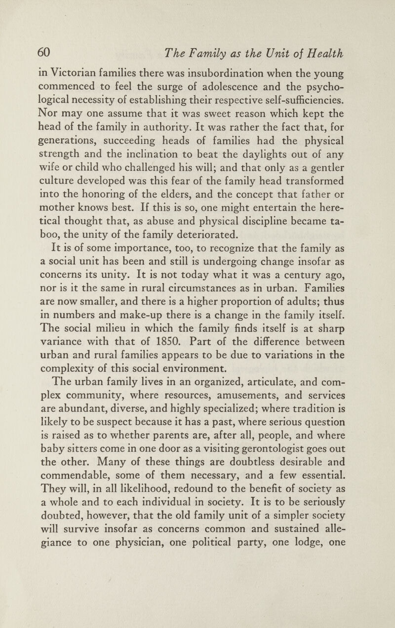 in Victorian families there was insubordination when the young commenced to feel the surge of adolescence and the psycho logical necessity of establishing their respective self-sufficiencies. Nor may one assume that it was sweet reason which kept the head of the family in authority. It was rather the fact that, for generations, succeeding heads of families had the physical strength and the inclination to beat the daylights out of any wife or child who challenged his will; and that only as a gentler culture developed was this fear of the family head transformed into the honoring of the elders, and the concept that father or mother knows best. If this is so, one might entertain the here tical thought that, as abuse and physical discipline became ta boo, the unity of the family deteriorated. It is of some importance, too, to recognize that the family as a social unit has been and still is undergoing change insofar as concerns its unity. It is not today what it was a century ago, nor is it the same in rural circumstances as in urban. Families are now smaller, and there is a higher proportion of adults; thus in numbers and make-up there is a change in the family itself. The social milieu in which the family finds itself is at sharp variance with that of 1850. Part of the difference between urban and rural families appears to be due to variations in the complexity of this social environment. The urban family lives in an organized, articulate, and com plex community, where resources, amusements, and services are abundant, diverse, and highly specialized; where tradition is likely to be suspect because it has a past, where serious question is raised as to whether parents are, after all, people, and where baby sitters come in one door as a visiting gerontologist goes out the other. Many of these things are doubtless desirable and commendable, some of them necessary, and a few essential. They will, in all likelihood, redound to the benefit of society as a whole and to each individual in society. It is to be seriously doubted, however, that the old family unit of a simpler society will survive insofar as concerns common and sustained alle giance to one physician, one political party, one lodge, one