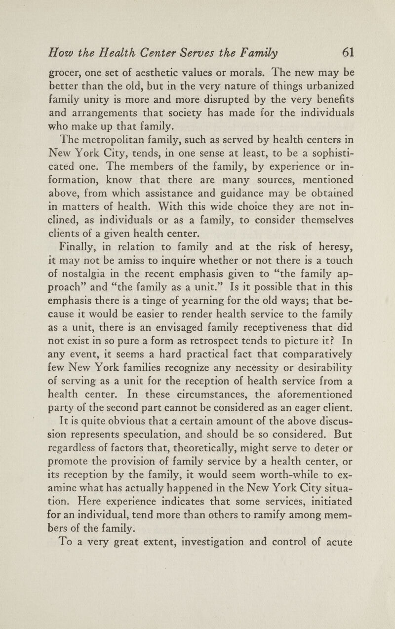 grocer, one set of aesthetic values or morals. The new may be better than the old, but in the very nature of things urbanized family unity is more and more disrupted by the very benefits and arrangements that society has made for the individuals who make up that family. The metropolitan family, such as served by health centers in New York City, tends, in one sense at least, to be a sophisti cated one. The members of the family, by experience or in formation, know that there are many sources, mentioned above, from which assistance and guidance may be obtained in matters of health. With this wide choice they are not in clined, as individuals or as a family, to consider themselves clients of a given health center. Finally, in relation to family and at the risk of heresy, it may not be amiss to inquire whether or not there is a touch of nostalgia in the recent emphasis given to “the family ap proach” and “the family as a unit.” Is it possible that in this emphasis there is a tinge of yearning for the old ways; that be cause it would be easier to render health service to the family as a unit, there is an envisaged family receptiveness that did not exist in so pure a form as retrospect tends to picture it? In any event, it seems a hard practical fact that comparatively few New York families recognize any necessity or desirability of serving as a unit for the reception of health service from a health center. In these circumstances, the aforementioned party of the second part cannot be considered as an eager client. It is quite obvious that a certain amount of the above discus sion represents speculation, and should be so considered. But regardless of factors that, theoretically, might serve to deter or promote the provision of family service by a health center, or its reception by the family, it would seem worth-while to ex amine what has actually happened in the New York City situa tion. Here experience indicates that some services, initiated for an individual, tend more than others to ramify among mem bers of the family. To a very great extent, investigation and control of acute