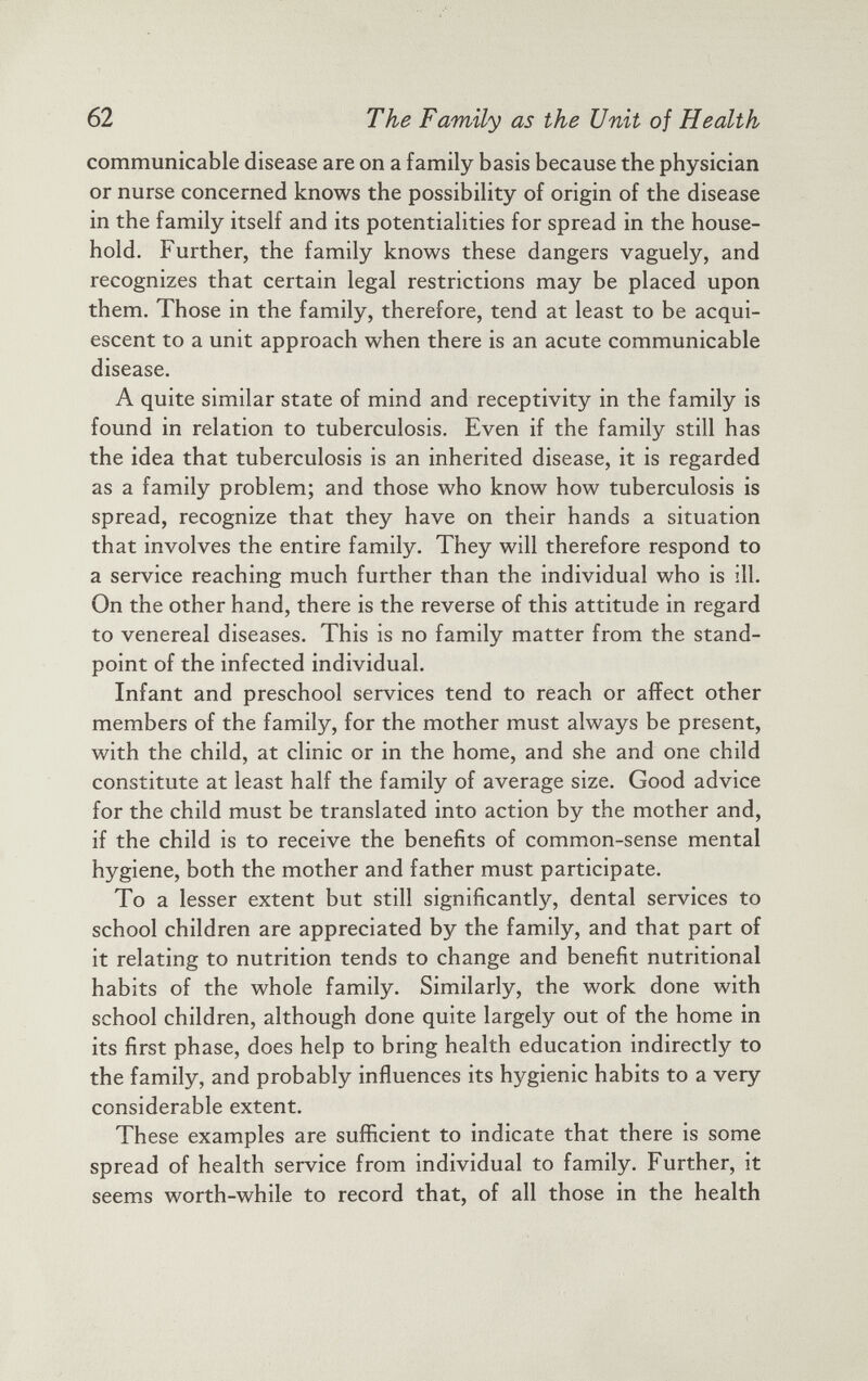 communicable disease are on a family basis because the physician or nurse concerned knows the possibility of origin of the disease in the family itself and its potentialities for spread in the house hold. Further, the family knows these dangers vaguely, and recognizes that certain legal restrictions may be placed upon them. Those in the family, therefore, tend at least to be acqui escent to a unit approach when there is an acute communicable disease. A quite similar state of mind and receptivity in the family is found in relation to tuberculosis. Even if the family still has the idea that tuberculosis is an inherited disease, it is regarded as a family problem; and those who know how tuberculosis is spread, recognize that they have on their hands a situation that involves the entire family. They will therefore respond to a service reaching much further than the individual who is ill. On the other hand, there is the reverse of this attitude in regard to venereal diseases. This is no family matter from the stand point of the infected individual. Infant and preschool services tend to reach or affect other members of the family, for the mother must always be present, with the child, at clinic or in the home, and she and one child constitute at least half the family of average size. Good advice for the child must be translated into action by the mother and, if the child is to receive the benefits of common-sense mental hygiene, both the mother and father must participate. To a lesser extent but still significantly, dental services to school children are appreciated by the family, and that part of it relating to nutrition tends to change and benefit nutritional habits of the whole family. Similarly, the work done with school children, although done quite largely out of the home in its first phase, does help to bring health education indirectly to the family, and probably influences its hygienic habits to a very considerable extent. These examples are sufficient to indicate that there is some spread of health service from individual to family. Further, it seems worth-while to record that, of all those in the health