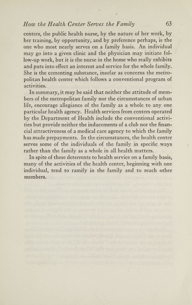 centers, the public health nurse, by the nature of her work, by her training, by opportunity, and by preference perhaps, is the one who most nearly serves on a family basis. An individual may go into a given clinic and the physician may initiate fol low-up work, but it is the nurse in the home who really exhibits and puts into effect an interest and service for the whole family. She is the cementing substance, insofar as concerns the metro politan health center which follows a conventional program of activities. In summary, it may be said that neither the attitude of mem bers of the metropolitan family nor the circumstances of urban life, encourage allegiance of the family as a whole to any one particular health agency. Health services from centers operated by the Department of Health include the conventional activi ties but provide neither the inducements of a club nor the finan cial attractiveness of a medical care agency to which the family has made prepayments. In the circumstances, the health center serves some of the individuals of the family in specific ways rather than the family as a whole in all health matters. In spite of these deterrents to health service on a family basis, many of the activities of the health center, beginning with one individual, tend to ramify in the family and to reach other members.