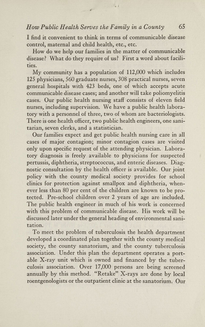 How Public Health Serves the Family in a County 65 I find it convenient to think in terms of communicable disease control, maternal and child health, etc., etc. How do we help our families in the matter of communicable disease? What do they require of us? First a word about facili ties. My community has a population of 112,000 which includes 125 physicians, 560 graduate nurses, 308 practical nurses, seven general hospitals with 423 beds, one of which accepts acute communicable disease cases; and another will take poliomyelitis cases. Our public health nursing staff consists of eleven field nurses, including supervision. We have a public health labora tory with a personnel of three, two of whom are bacteriologists. There is one health officer, two public health engineers, one sani tarian, seven clerks, and a statistician. Our families expect and get public health nursing care in all cases of major contagion; minor contagion cases are visited only upon specific request of the attending physician. Labora tory diagnosis is freely available to physicians for suspected pertussis, diphtheria, streptococcus, and enteric diseases. Diag nostic consultation by the health officer is available. Our joint policy with the county medical society provides for school clinics for protection against smallpox and diphtheria, when ever less than 80 per cent of the children are known to be pro tected. Pre-school children over 2 years of age are included. The public health engineer in much of his work is concerned with this problem of communicable disease. His work will be discussed later under the general heading of environmental sani tation. To meet the problem of tuberculosis the health department developed a coordinated plan together with the county medical society, the county sanatorium, and the county tuberculosis association. Under this plan the department operates a port able X-ray unit which is owned and financed by the tuber culosis association. Over 17,000 persons are being screened annually by this method. “Retake” X-rays are done by local roentgenologists or the outpatient clinic at the sanatorium. Our