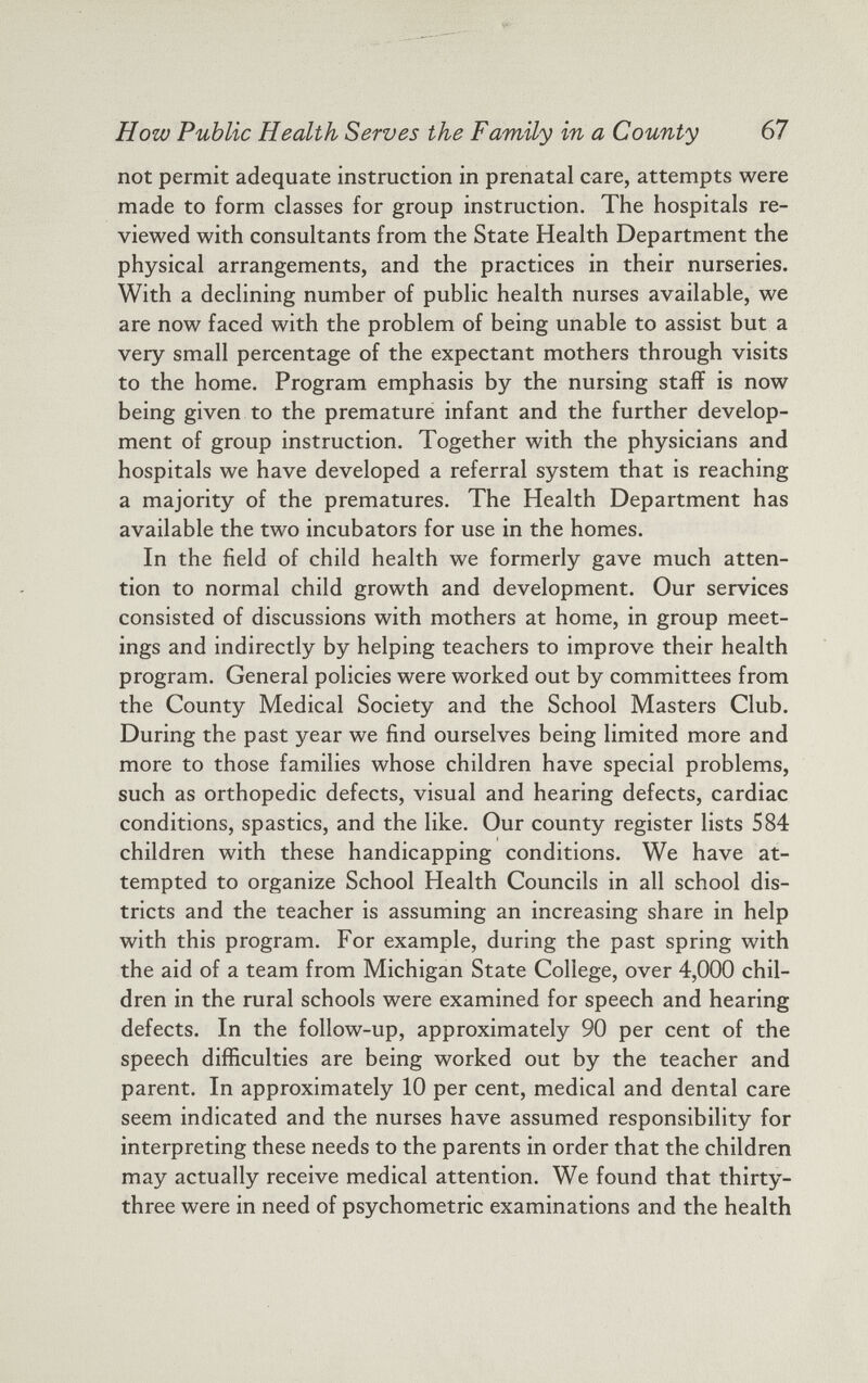 How Public Health Serves the Family in a County 67 not permit adequate instruction in prenatal care, attempts were made to form classes for group instruction. The hospitals re viewed with consultants from the State Health Department the physical arrangements, and the practices in their nurseries. With a declining number of public health nurses available, we are now faced with the problem of being unable to assist but a very small percentage of the expectant mothers through visits to the home. Program emphasis by the nursing staff is now being given to the premature infant and the further develop ment of group instruction. Together with the physicians and hospitals we have developed a referral system that is reaching a majority of the prematures. The Health Department has available the two incubators for use in the homes. In the field of child health we formerly gave much atten tion to normal child growth and development. Our services consisted of discussions with mothers at home, in group meet ings and indirectly by helping teachers to improve their health program. General policies were worked out by committees from the County Medical Society and the School Masters Club. During the past year we find ourselves being limited more and more to those families whose children have special problems, such as orthopedic defects, visual and hearing defects, cardiac conditions, spastics, and the like. Our county register lists 584 children with these handicapping conditions. We have at tempted to organize School Health Councils in all school dis tricts and the teacher is assuming an increasing share in help with this program. For example, during the past spring with the aid of a team from Michigan State College, over 4,000 chil dren in the rural schools were examined for speech and hearing defects. In the follow-up, approximately 90 per cent of the speech difficulties are being worked out by the teacher and parent. In approximately 10 per cent, medical and dental care seem indicated and the nurses have assumed responsibility for interpreting these needs to the parents in order that the children may actually receive medical attention. We found that thirty- three were in need of psychometric examinations and the health