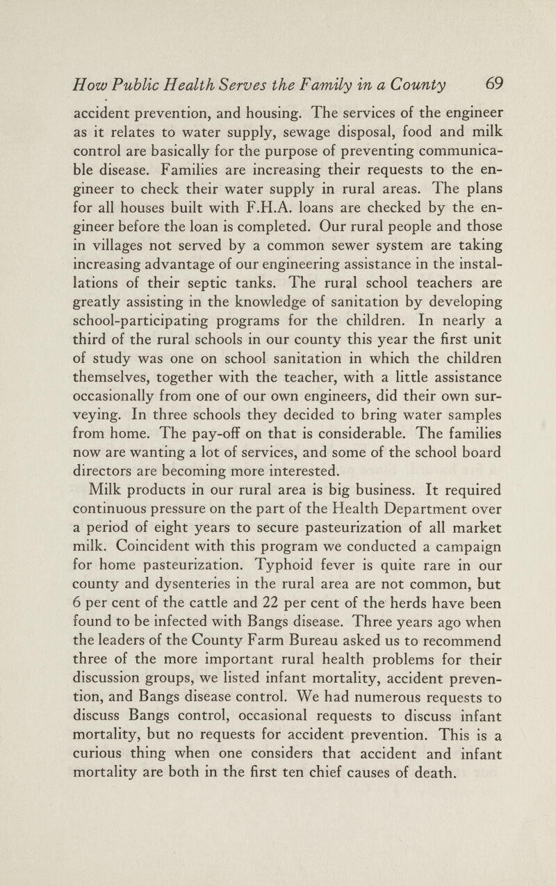 How Public Health Serves the Family in a County 69 accident prevention, and housing. The services of the engineer as it relates to water supply, sewage disposal, food and milk control are basically for the purpose of preventing communica ble disease. Families are increasing their requests to the en gineer to check their water supply in rural areas. The plans for all houses built with F.H.A. loans are checked by the en gineer before the loan is completed. Our rural people and those in villages not served by a common sewer system are taking increasing advantage of our engineering assistance in the instal lations of their septic tanks. The rural school teachers are greatly assisting in the knowledge of sanitation by developing school-participating programs for the children. In nearly a third of the rural schools in our county this year the first unit of study was one on school sanitation in which the children themselves, together with the teacher, with a little assistance occasionally from one of our own engineers, did their own sur veying. In three schools they decided to bring water samples from home. The pay-off on that is considerable. The families now are wanting a lot of services, and some of the school board directors are becoming more interested. Milk products in our rural area is big business. It required continuous pressure on the part of the Health Department over a period of eight years to secure pasteurization of all market milk. Coincident with this program we conducted a campaign for home pasteurization. Typhoid fever is quite rare in our county and dysenteries in the rural area are not common, but 6 per cent of the cattle and 22 per cent of the herds have been found to be infected with Bangs disease. Three years ago when the leaders of the County Farm Bureau asked us to recommend three of the more important rural health problems for their discussion groups, we listed infant mortality, accident preven tion, and Bangs disease control. We had numerous requests to discuss Bangs control, occasional requests to discuss infant mortality, but no requests for accident prevention. This is a curious thing when one considers that accident and infant mortality are both in the first ten chief causes of death.