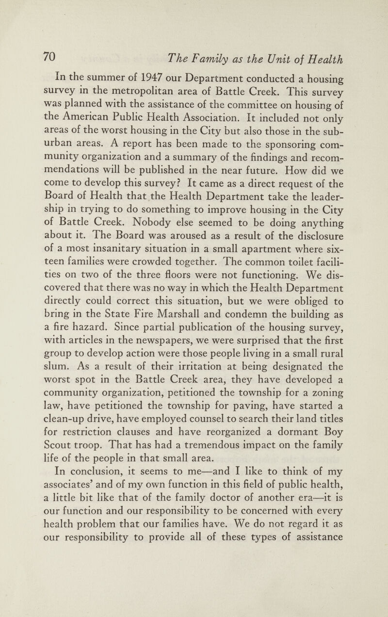 In the summer of 1947 our Department conducted a housing survey in the metropolitan area of Battle Creek. This survey was planned with the assistance of the committee on housing of the American Public Health Association. It included not only areas of the worst housing in the City but also those in the sub urban areas. A report has been made to the sponsoring com munity organization and a summary of the findings and recom mendations will be published in the near future. How did we come to develop this survey? It came as a direct request of the Board of Health that the Health Department take the leader ship in trying to do something to improve housing in the City of Battle Creek. Nobody else seemed to be doing anything about it. The Board was aroused as a result of the disclosure of a most insanitary situation in a small apartment where six teen families were crowded together. The common toilet facili ties on two of the three floors were not functioning. We dis covered that there was no way in which the Health Department directly could correct this situation, but we were obliged to bring in the State Fire Marshall and condemn the building as a fire hazard. Since partial publication of the housing survey, with articles in the newspapers, we were surprised that the first group to develop action were those people living in a small rural slum. As a result of their irritation at being designated the worst spot in the Battle Creek area, they have developed a community organization, petitioned the township for a zoning law, have petitioned the township for paving, have started a clean-up drive, have employed counsel to search their land titles for restriction clauses and have reorganized a dormant Boy Scout troop. That has had a tremendous impact on the family life of the people in that small area. In conclusion, it seems to me—and I like to think of my associates’ and of my own function in this field of public health, a little bit like that of the family doctor of another era—it is our function and our responsibility to be concerned with every health problem that our families have. We do not regard it as our responsibility to provide all of these types of assistance