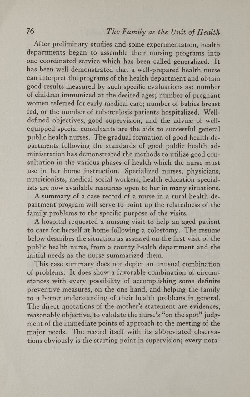 After preliminary studies and some experimentation, health departments began to assemble their nursing programs into one coordinated service which has been called generalized. It has been well demonstrated that a well-prepared health nurse can interpret the programs of the health department and obtain good results measured by such specific evaluations as: number of children immunized at the desired ages; number of pregnant women referred for early medical care; number of babies breast fed, or the number of tuberculosis patients hospitalized. Well- defined objectives, good supervision, and the advice of well- equipped special consultants are the aids to successful general public health nurses. The gradual formation of good health de partments following the standards of good public health ad ministration has demonstrated the methods to utilize good con sultation in the various phases of health which the nurse must use in her home instruction. Specialized nurses, physicians, nutritionists, medical social workers, health education special ists are now available resources open to her in many situations. A summary of a case record of a nurse in a rural health de partment program will serve to point up the relatedness of the family problems to the specific purpose of the visits. A hospital requested a nursing visit to help an aged patient to care for herself at home following a colostomy. The resume below describes the situation as assessed on the first visit of the public health nurse, from a county health department and the initial needs as the nurse summarized them. This case summary does not depict an unusual combination of problems. It does show a favorable combination of circum stances with every possibility of accomplishing some definite preventive measures, on the one hand, and helping the family to a better understanding of their health problems in general. The direct quotations of the mother’s statement are evidences, reasonably objective, to validate the nurse’s “on the spot” judg ment of the immediate points of approach to the meeting of the major needs. The record itself with its abbreviated observa tions obviously is the starting point in supervision; every nota-