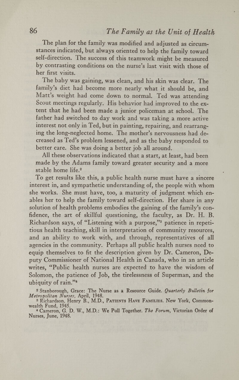 The plan for the family was modified and adjusted as circum stances indicated, but always oriented to help the family toward self-direction. The success of this teamwork might be measured by contrasting conditions on the nurse’s last visit with those of her first visits. The baby was gaining, was clean, and his skin was clear. The family’s diet had become more nearly what it should be, and Matt’s weight had come down to normal. Ted was attending Scout meetings regularly. His behavior had improved to the ex tent that he had been made a junior policeman at school. The father had switched to day work and was taking a more active interest not only in Ted, but in painting, repairing, and rearrang ing the long-neglected home. The mother’s nervousness had de creased as Ted’s problem lessened, and as the baby responded to better care. She was doing a better job all around. All these observations indicated that a start, at least, had been made by the Adams family toward greater security and a more stable home life. 2 To get results like this, a public health nurse must have a sincere interest in, and sympathetic understanding of, the people with whom she works. She must have, too, a maturity of judgment which en ables her to help the family toward self-direction. Her share in any solution of health problems embodies the gaining pf the family’s con fidence, the art of skillful questioning, the faculty, as Dr. H. B. Richardson says, of “Listening with a purpose,” 3 patience in repeti tious health teaching, skill in interpretation of community resources, and an ability to work with, and through, representatives of all agencies in the community. Perhaps all public health nurses need to equip themselves to fit the description given by Dr. Cameron, De puty Commissioner of National Health in Canada, who in an article writes, “Public health nurses are expected to have the wisdom of Solomon, the patience of Job, the tirelessness of Superman, and the ubiquity of rain.” 4 2 Stanborough, Grace: The Nurse as a Resource Guide. Quarterly Bulletin for Metropolitan Nurses, April, 1948. 3 Richardson. Henry B., M.D., Patients Have Families. New York, Common wealth Fund, 1945. 4 Cameron, G. D. W., M.D.: We Pull Together. The Forum, Victorian Order of Nurses, June, 1948.