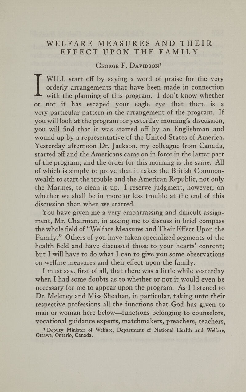WELFARE MEASURES AND THEIR EFFECT UPON THE FAMILY George F. Davidson 1 I WILL start off by saying a word of praise for the very orderly arrangements that have been made in connection with the planning of this program. I don’t know whether or not it has escaped your eagle eye that there is a very particular pattern in the arrangement of the program. If you will look at the program for yesterday morning’s discussion, you will find that it was started off by an Englishman and wound up by a representative of the United States of America. Yesterday afternoon Dr. Jackson, my colleague from Canada, started off and the Americans came on in force in the latter part of the program; and the order for this morning is the same. All of which is simply to prove that it takes the British Common wealth to start the trouble and the American Republic, not only the Marines, to clean it up. I reserve judgment, however, on whether we shall be in more or less trouble at the end of this discussion than when we started. You have given me a very embarrassing and difficult assign ment, Mr. Chairman, in asking me to discuss in brief compass the whole field of “Welfare Measures and Their Effect Upon the Family.” Others of you have taken specialized segments of the health field and have discussed those to your hearts’ content; but I will have to do what I can to give you some observations on welfare measures and their effect upon the family. I must say, first of all, that there was a little while yesterday when I had some doubts as to whether or not it would even be necessary for me to appear upon the program. As I listened to Dr. Meleney and Miss Sheahan, in particular, taking unto their respective professions all the functions that God has given to man or woman here below—functions belonging to counselors, vocational guidance experts, matchmakers, preachers, teachers, 1 Deputy Minister of Welfare, Department of National Health and Welfare, Ottawa, Ontario, Canada.