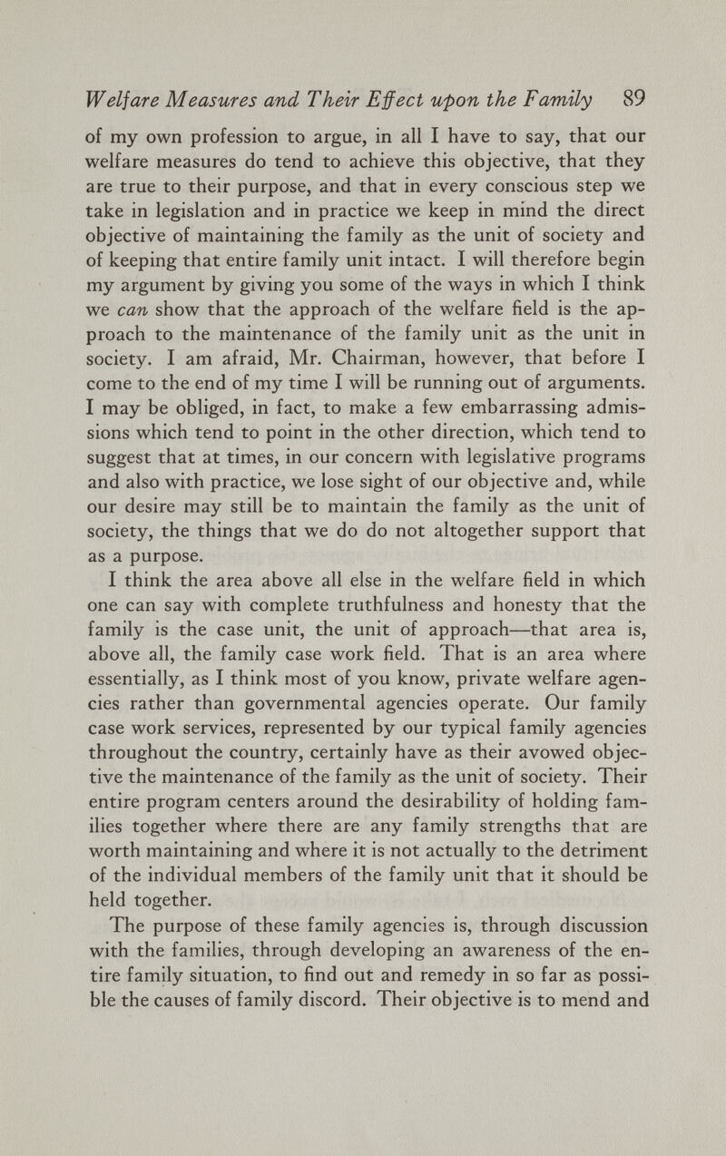 Welfare Measures and Their Effect upon the Family 89 of my own profession to argue, in all I have to say, that our welfare measures do tend to achieve this objective, that they are true to their purpose, and that in every conscious step we take in legislation and in practice we keep in mind the direct objective of maintaining the family as the unit of society and of keeping that entire family unit intact. I will therefore begin my argument by giving you some of the ways in which I think we can show that the approach of the welfare field is the ap proach to the maintenance of the family unit as the unit in society. I am afraid, Mr. Chairman, however, that before I come to the end of my time I will be running out of arguments. I may be obliged, in fact, to make a few embarrassing admis sions which tend to point in the other direction, which tend to suggest that at times, in our concern with legislative programs and also with practice, we lose sight of our objective and, while our desire may still be to maintain the family as the unit of society, the things that we do do not altogether support that as a purpose. I think the area above all else in the welfare field in which one can say with complete truthfulness and honesty that the family is the case unit, the unit of approach—that area is, above all, the family case work field. That is an area where essentially, as I think most of you know, private welfare agen cies rather than governmental agencies operate. Our family case work services, represented by our typical family agencies throughout the country, certainly have as their avowed objec tive the maintenance of the family as the unit of society. Their entire program centers around the desirability of holding fam ilies together where there are any family strengths that are worth maintaining and where it is not actually to the detriment of the individual members of the family unit that it should be held together. The purpose of these family agencies is, through discussion with the families, through developing an awareness of the en tire family situation, to find out and remedy in so far as possi ble the causes of family discord. Their objective is to mend and