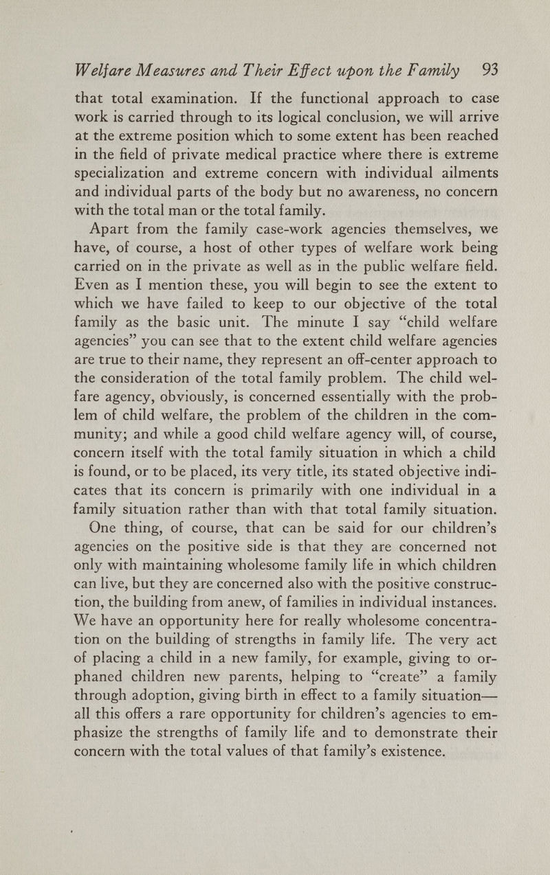 Welfare Measures and Their Effect upon the Family 93 that total examination. If the functional approach to case work is carried through to its logical conclusion, we will arrive at the extreme position which to some extent has been reached in the field of private medical practice where there is extreme specialization and extreme concern with individual ailments and individual parts of the body but no awareness, no concern with the total man or the total family. Apart from the family case-work agencies themselves, we have, of course, a host of other types of welfare work being carried on in the private as well as in the public welfare field. Even as I mention these, you will begin to see the extent to which we have failed to keep to our objective of the total family as the basic unit. The minute I say “child welfare agencies” you can see that to the extent child welfare agencies are true to their name, they represent an off-center approach to the consideration of the total family problem. The child wel fare agency, obviously, is concerned essentially with the prob lem of child welfare, the problem of the children in the com munity; and while a good child welfare agency will, of course, concern itself with the total family situation in which a child is found, or to be placed, its very title, its stated objective indi cates that its concern is primarily with one individual in a family situation rather than with that total family situation. One thing, of course, that can be said for our children’s agencies on the positive side is that they are concerned not only with maintaining wholesome family life in which children can live, but they are concerned also with the positive construc tion, the building from anew, of families in individual instances. We have an opportunity here for really wholesome concentra tion on the building of strengths in family life. The very act of placing a child in a new family, for example, giving to or phaned children new parents, helping to “create” a family through adoption, giving birth in effect to a family situation— all this offers a rare opportunity for children’s agencies to em phasize the strengths of family life and to demonstrate their concern with the total values of that family’s existence.