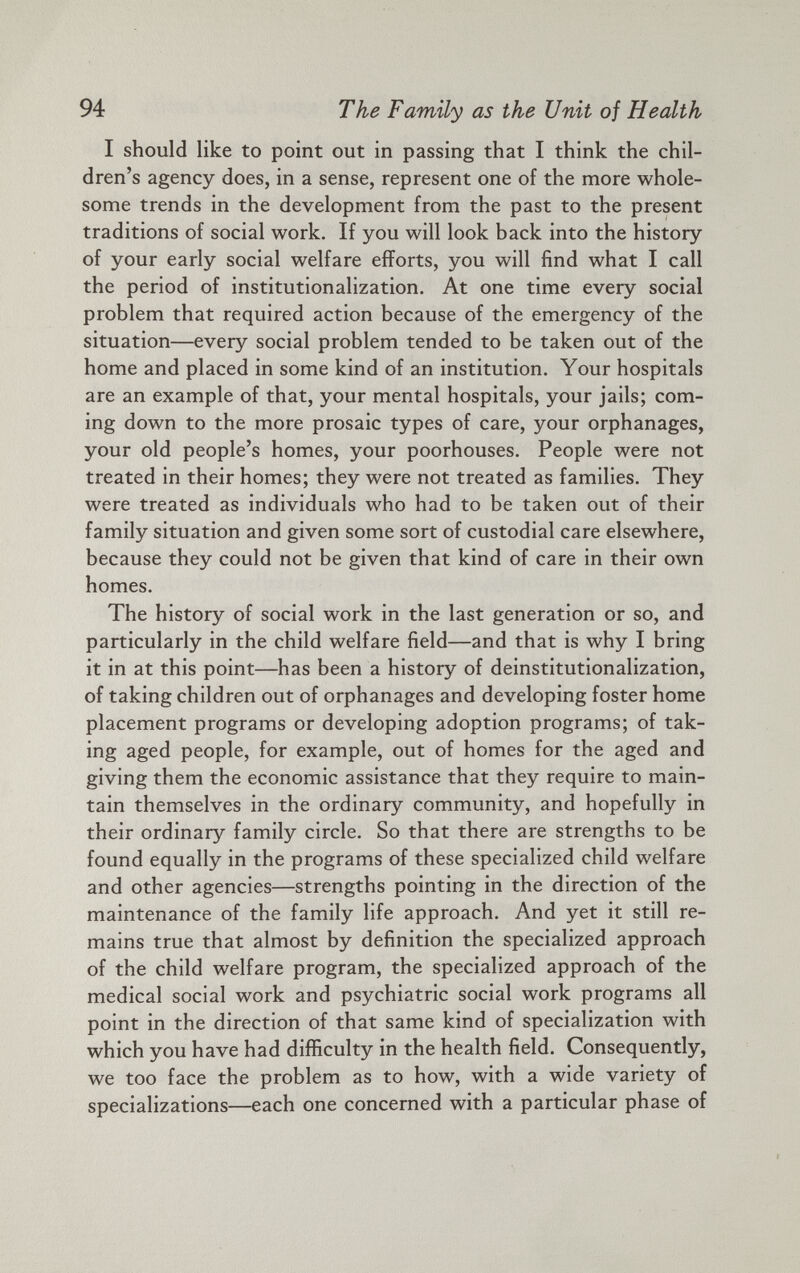 I should like to point out in passing that I think the chil dren’s agency does, in a sense, represent one of the more whole some trends in the development from the past to the present traditions of social work. If you will look back into the history of your early social welfare efforts, you will find what I call the period of institutionalization. At one time every social problem that required action because of the emergency of the situation—every social problem tended to be taken out of the home and placed in some kind of an institution. Your hospitals are an example of that, your mental hospitals, your jails; com ing down to the more prosaic types of care, your orphanages, your old people’s homes, your poorhouses. People were not treated in their homes; they were not treated as families. They were treated as individuals who had to be taken out of their family situation and given some sort of custodial care elsewhere, because they could not be given that kind of care in their own homes. The history of social work in the last generation or so, and particularly in the child welfare field—and that is why I bring it in at this point—has been a history of deinstitutionalization, of taking children out of orphanages and developing foster home placement programs or developing adoption programs; of tak ing aged people, for example, out of homes for the aged and giving them the economic assistance that they require to main tain themselves in the ordinary community, and hopefully in their ordinary family circle. So that there are strengths to be found equally in the programs of these specialized child welfare and other agencies—strengths pointing in the direction of the maintenance of the family life approach. And yet it still re mains true that almost by definition the specialized approach of the child welfare program, the specialized approach of the medical social work and psychiatric social work programs all point in the direction of that same kind of specialization with which you have had difficulty in the health field. Consequently, we too face the problem as to how, with a wide variety of specializations—each one concerned with a particular phase of