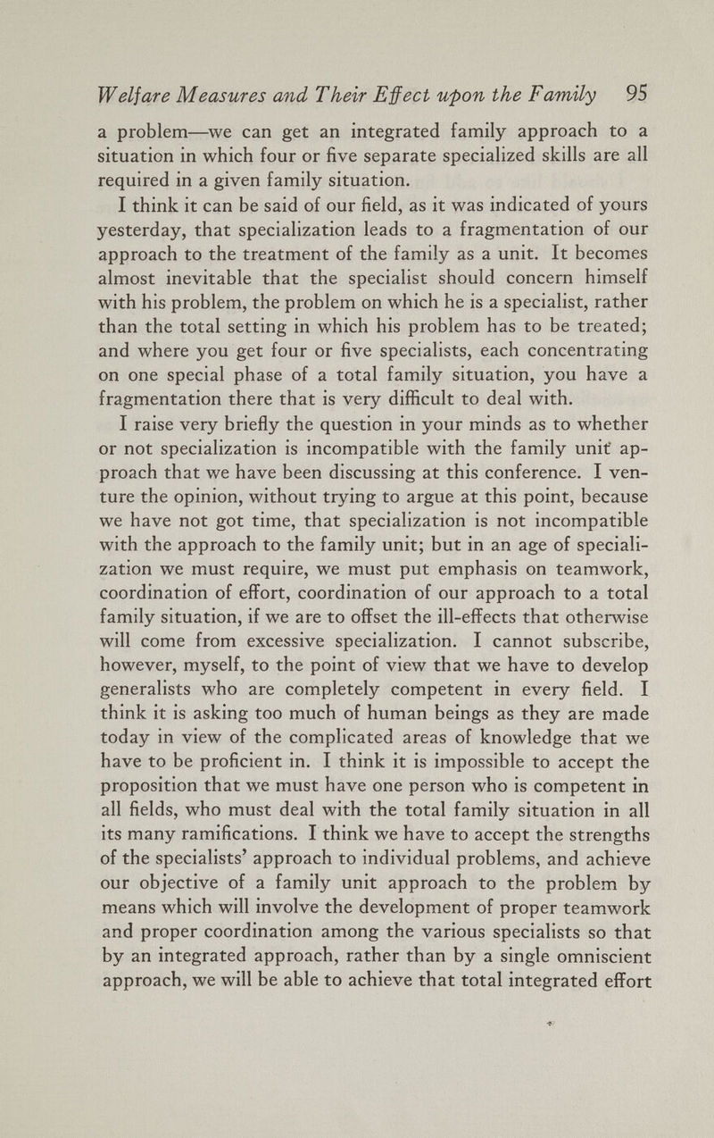Welfare Measures and Their Effect upon the Family 95 a problem—we can get an integrated family approach to a situation in which four or five separate specialized skills are all required in a given family situation. I think it can be said of our field, as it was indicated of yours yesterday, that specialization leads to a fragmentation of our approach to the treatment of the family as a unit. It becomes almost inevitable that the specialist should concern himself with his problem, the problem on which he is a specialist, rather than the total setting in which his problem has to be treated; and where you get four or five specialists, each concentrating on one special phase of a total family situation, you have a fragmentation there that is very difficult to deal with. I raise very briefly the question in your minds as to whether or not specialization is incompatible with the family unit ap proach that we have been discussing at this conference. I ven ture the opinion, without trying to argue at this point, because we have not got time, that specialization is not incompatible with the approach to the family unit; but in an age of speciali zation we must require, we must put emphasis on teamwork, coordination of effort, coordination of our approach to a total family situation, if we are to offset the ill-effects that otherwise will come from excessive specialization. I cannot subscribe, however, myself, to the point of view that we have to develop generalists who are completely competent in every field. I think it is asking too much of human beings as they are made today in view of the complicated areas of knowledge that we have to be proficient in. I think it is impossible to accept the proposition that we must have one person who is competent in all fields, who must deal with the total family situation in all its many ramifications. I think we have to accept the strengths of the specialists’ approach to individual problems, and achieve our objective of a family unit approach to the problem by means which will involve the development of proper teamwork and proper coordination among the various specialists so that by an integrated approach, rather than by a single omniscient approach, we will be able to achieve that total integrated effort