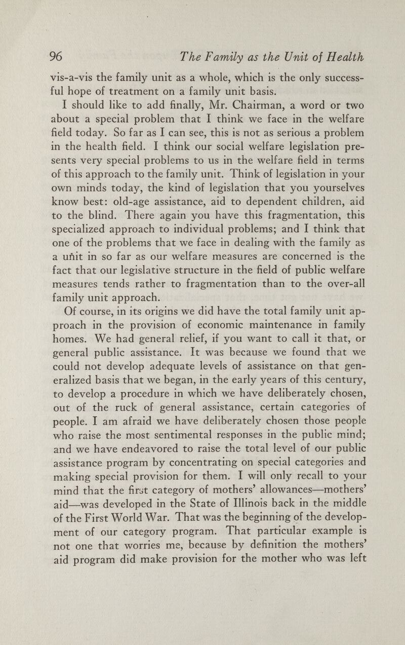 vis-a-vis the family unit as a whole, which is the only success ful hope of treatment on a family unit basis. I should like to add finally, Mr. Chairman, a word or two about a special problem that I think we face in the welfare field today. So far as I can see, this is not as serious a problem in the health field. I think our social welfare legislation pre sents very special problems to us in the welfare field in terms of this approach to the family unit. Think of legislation in your own minds today, the kind of legislation that you yourselves know best: old-age assistance, aid to dependent children, aid to the blind. There again you have this fragmentation, this specialized approach to individual problems; and I think that one of the problems that we face in dealing with the family as a unit in so far as our welfare measures are concerned is the fact that our legislative structure in the field of public welfare measures tends rather to fragmentation than to the over-all family unit approach. Of course, in its origins we did have the total family unit ap proach in the provision of economic maintenance in family homes. We had general relief, if you want to call it that, or general public assistance. It was because we found that we could not develop adequate levels of assistance on that gen eralized basis that we began, in the early years of this century, to develop a procedure in which we have deliberately chosen, out of the ruck of general assistance, certain categories of people. I am afraid we have deliberately chosen those people who raise the most sentimental responses in the public mind; and we have endeavored to raise the total level of our public assistance program by concentrating on special categories and making special provision for them. I will only recall to your mind that the first category of mothers’ allowances—mothers’ aid— W as developed in the State of Illinois back in the middle of the First World War. That was the beginning of the develop ment of our category program. That particular example is not one that worries me, because by definition the mothers’ aid program did make provision for the mother who was left