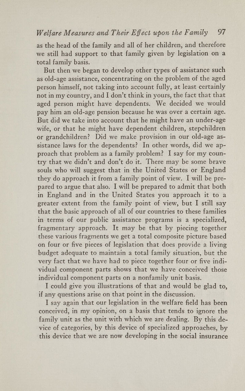 Welfare Measures and Their Effect upon the Family 97 as the head of the family and all of her children, and therefore we still had support to that family given by legislation on a total family basis. But then we began to develop other types of assistance such as old-age assistance, concentrating on the problem of the aged person himself, not taking into account fully, at least certainly not in my country, and I don’t think in yours, the fact that that aged person might have dependents. We decided we would pay him an old-age pension because he was over a certain age. But did we take into account that he might have an under-age wife, or that he might have dependent children, stepchildren or grandchildren? Did we make provision in our old-age as sistance laws for the dependents? In other words, did we ap proach that problem as a family problem? I say for my coun try that we didn’t and don’t do it. There may be some brave souls who will suggest that in the United States or England they do approach it from a family point of view. I will be pre pared to argue that also. I will be prepared to admit that both in England and in the United States you approach it to a greater extent from the family point of view, but I still say that the basic approach of all of our countries to these families in terms of our public assistance programs is a specialized, fragmentary approach. It may be that by piecing together these various fragments we get a total composite picture based on four or five pieces of legislation that does provide a living budget adequate to maintain a total family situation, but the very fact that we have had to piece together four or five indi vidual component parts shows that we have conceived those individual component parts on a nonfamily unit basis. I could give you illustrations of that and would be glad to, if any questions arise on that point in the discussion. I say again that our legislation in the welfare field has been conceived, in my opinion, on a basis that tends to ignore the family unit as the unit with which we are dealing. By this de vice of categories, by this device of specialized approaches, by this device that we are now developing in the social insurance