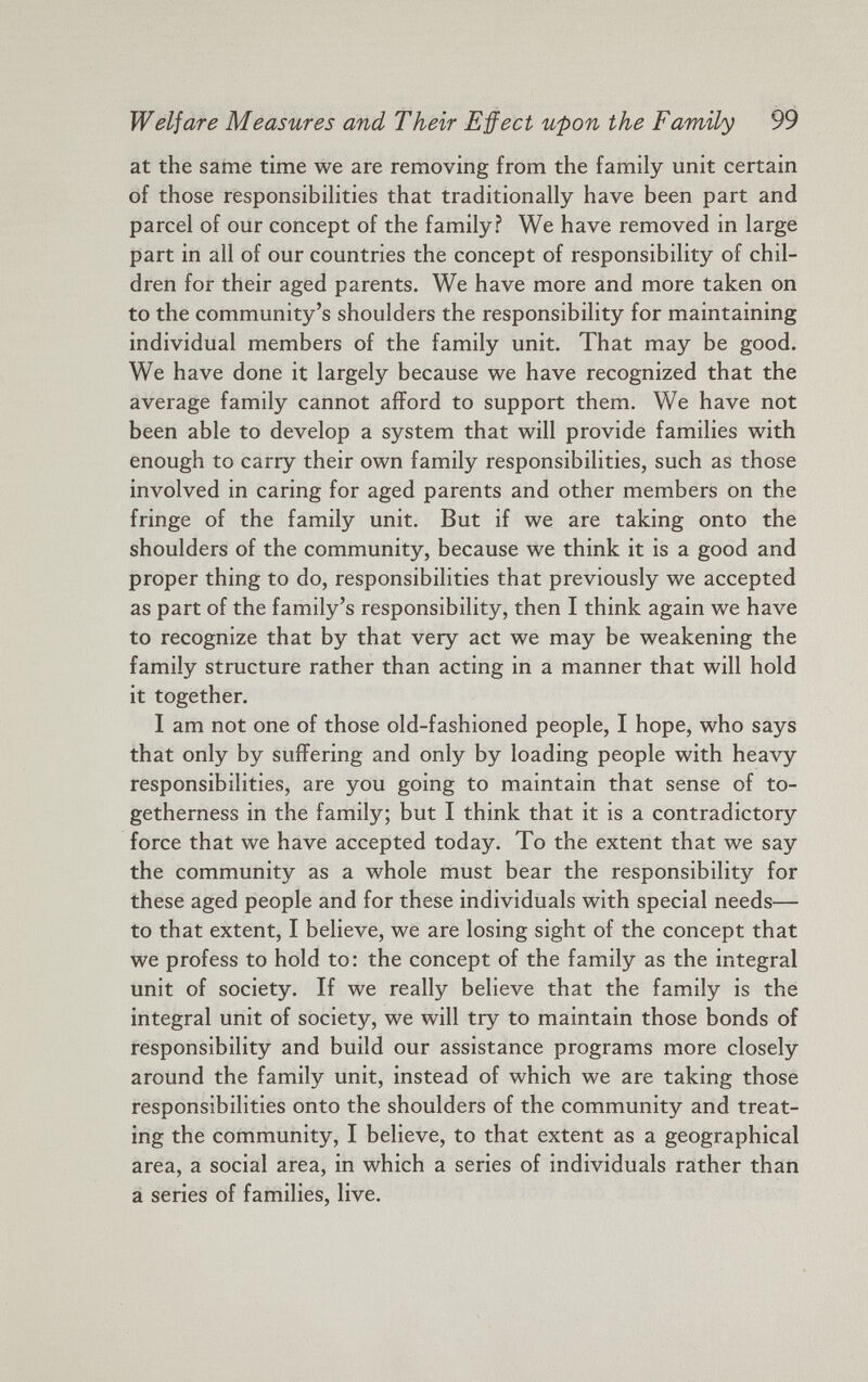 Welfare Measures and Their Effect upon the Family 99 at the same time we are removing from the family unit certain of those responsibilities that traditionally have been part and parcel of our concept of the family? We have removed in large part in all of our countries the concept of responsibility of chil dren for their aged parents. We have more and more taken on to the community’s shoulders the responsibility for maintaining individual members of the family unit. That may be good. We have done it largely because we have recognized that the average family cannot afford to support them. We have not been able to develop a system that will provide families with enough to carry their own family responsibilities, such as those involved in caring for aged parents and other members on the fringe of the family unit. But if we are taking onto the shoulders of the community, because we think it is a good and proper thing to do, responsibilities that previously we accepted as part of the family’s responsibility, then I think again we have to recognize that by that very act we may be weakening the family structure rather than acting in a manner that will hold it together. I am not one of those old-fashioned people, I hope, who says that only by suffering and only by loading people with heavy responsibilities, are you going to maintain that sense of to getherness in the family; but I think that it is a contradictory force that we have accepted today. To the extent that we say the community as a whole must bear the responsibility for these aged people and for these individuals with special needs— to that extent, I believe, we are losing sight of the concept that we profess to hold to: the concept of the family as the integral unit of society. If we really believe that the family is the integral unit of society, we will try to maintain those bonds of responsibility and build our assistance programs more closely around the family unit, instead of which we are taking those responsibilities onto the shoulders of the community and treat ing the community, I believe, to that extent as a geographical area, a social area, in which a series of individuals rather than a series of families, live.