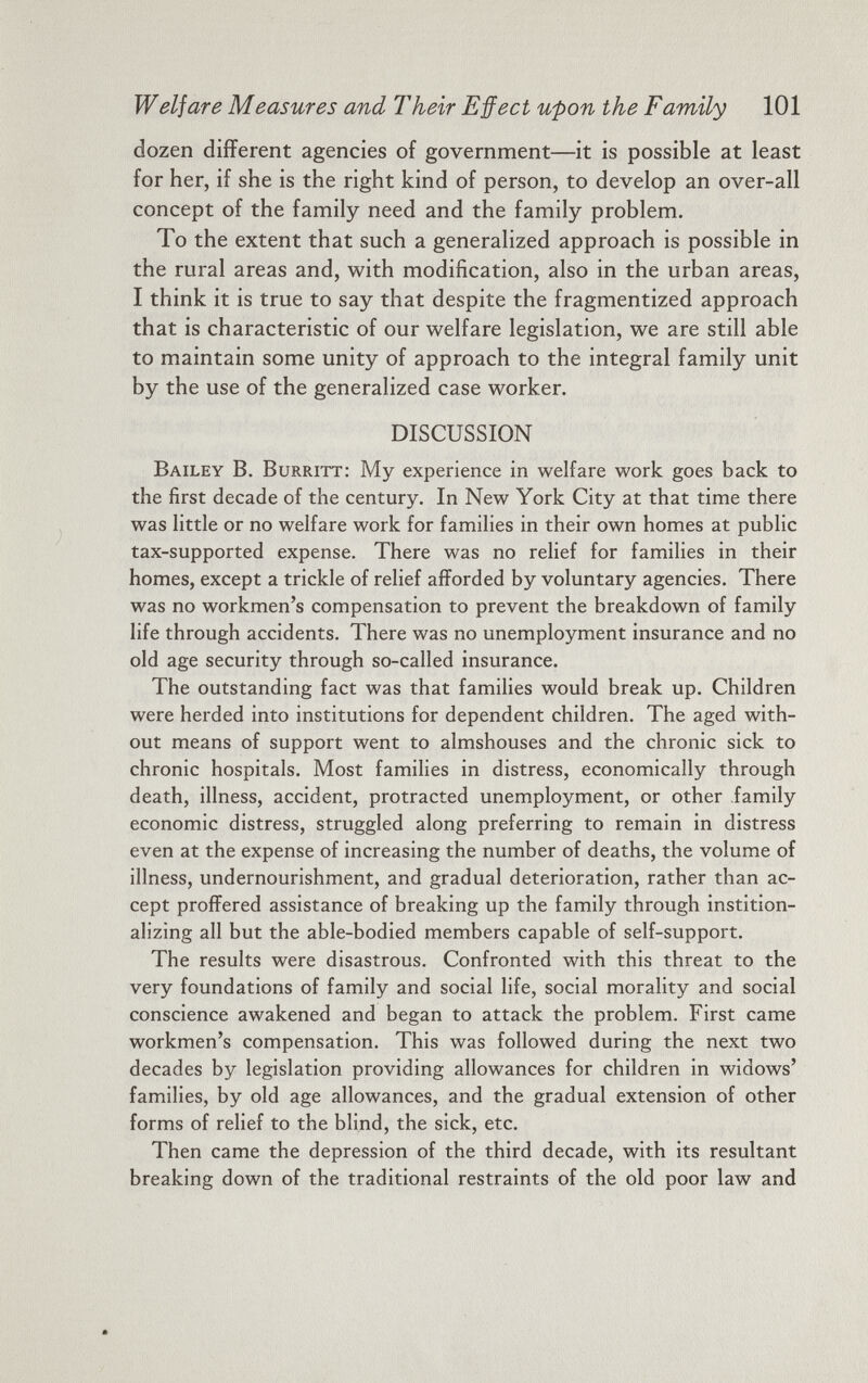 Welfare Measures and Their Effect upon the Family 101 dozen different agencies of government—it is possible at least for her, if she is the right kind of person, to develop an over-all concept of the family need and the family problem. To the extent that such a generalized approach is possible in the rural areas and, with modification, also in the urban areas, I think it is true to say that despite the fragmentized approach that is characteristic of our welfare legislation, we are still able to maintain some unity of approach to the integral family unit by the use of the generalized case worker. DISCUSSION Bailey B. Burritt: My experience in welfare work goes back to the first decade of the century. In New York City at that time there was little or no welfare work for families in their own homes at public tax-supported expense. There was no relief for families in their homes, except a trickle of relief afforded by voluntary agencies. There was no workmen’s compensation to prevent the breakdown of family life through accidents. There was no unemployment insurance and no old age security through so-called insurance. The outstanding fact was that families would break up. Children were herded into institutions for dependent children. The aged with out means of support went to almshouses and the chronic sick to chronic hospitals. Most families in distress, economically through death, illness, accident, protracted unemployment, or other family economic distress, struggled along preferring to remain in distress even at the expense of increasing the number of deaths, the volume of illness, undernourishment, and gradual deterioration, rather than ac cept proffered assistance of breaking up the family through instition- alizing all but the able-bodied members capable of self-support. The results were disastrous. Confronted with this threat to the very foundations of family and social life, social morality and social conscience awakened and began to attack the problem. First came workmen’s compensation. This was followed during the next two decades by legislation providing allowances for children in widows’ families, by old age allowances, and the gradual extension of other forms of relief to the blind, the sick, etc. Then came the depression of the third decade, with its resultant breaking down of the traditional restraints of the old poor law and