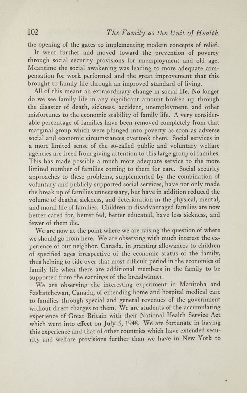 the opening of the gates to implementing modern concepts of relief. It went further and moved toward the prevention of poverty through social security provisions for unemployment and old age. Meantime the social awakening was leading to more adequate com pensation for work performed and the great improvement that this brought to family life through an improved standard of living. All of this meant an extraordinary change in social life. No longer do we see family life in any significant amount broken up through the disaster of death, sickness, accident, unemployment, and other misfortunes to the economic stability of family life. A very consider able percentage of families have been removed completely from that marginal group which were plunged into poverty as soon as adverse social and economic circumstances overtook them. Social services in a more limited sense of the so-called public and voluntary welfare agencies are freed from giving attention to this large group of families. This has made possible a much more adequate service to the more limited number of families coming to them for care. Social security approaches to these problems, supplemented by the combination of voluntary and publicly supported social services, have not only made the break up of families unnecessary, but have in addition reduced the volume of deaths, sickness, and deterioration in the physical, mental, and moral life of families. Children in disadvantaged families are now better cared for, better fed, better educated, have less sickness, and fewer of them die. We are now at the point where we are raising the question of where we should go from here. We are observing with much interest the ex perience of our neighbor, Canada, in granting allowances to children of specified ages irrespective of the economic status of the family, thus helping to tide over that most difficult period in the economics of family life when there are additional members in the family to be supported from the earnings of the breadwinner. We are observing the interesting experiment in Manitoba and Saskatchewan, Canada, of extending home and hospital medical care to families through special and general revenues of the government without direct charges to them. We are students of the accumulating experience of Great Britain with their National Health Service Act which went into effect on July 5, 1948. We are fortunate in having this experience and that of other countries which have extended secu rity and welfare provisions further than we have in New York to