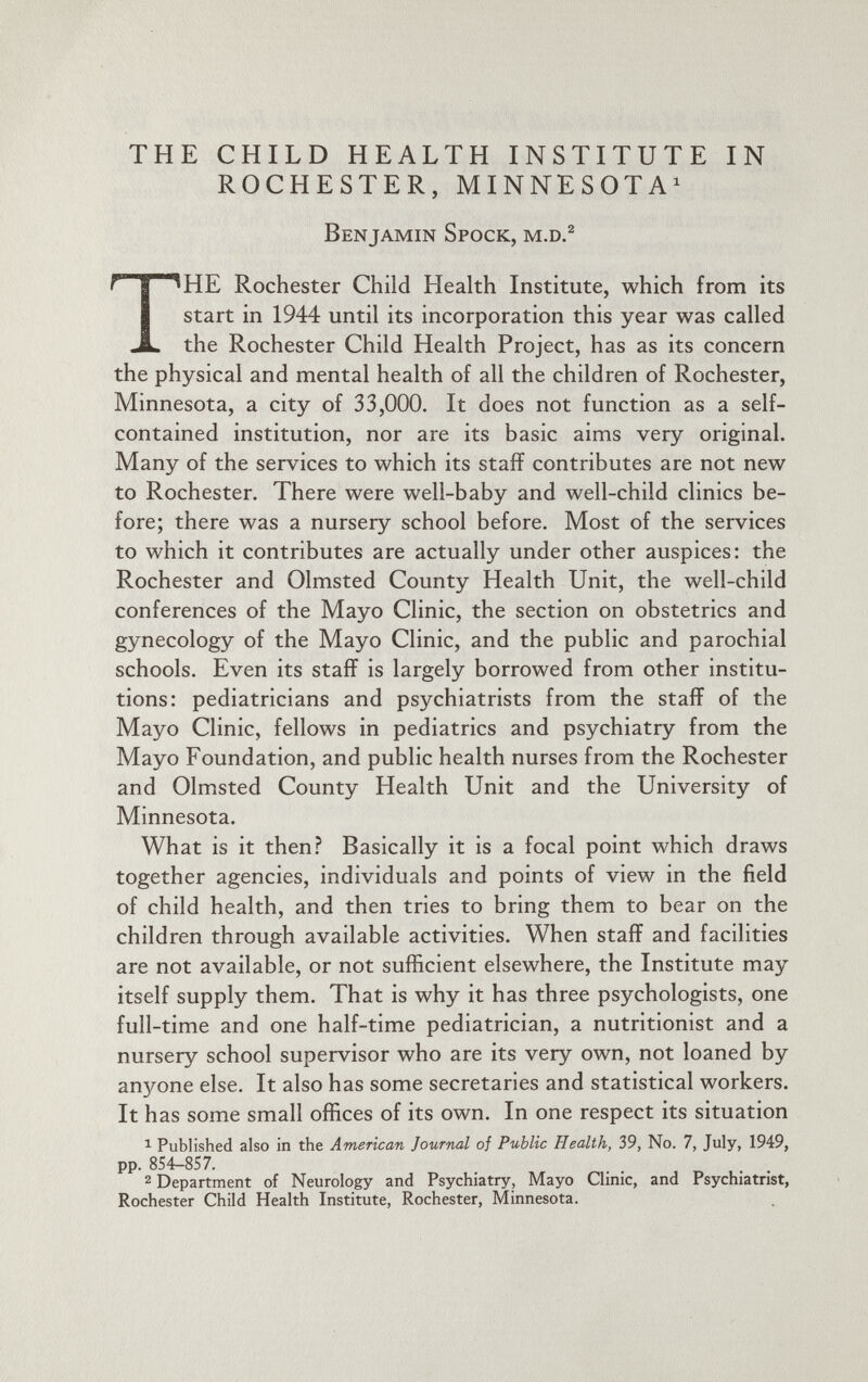 THE CHILD HEALTH INSTITUTE IN ROCHESTER, MINNESOTA 1 Benjamin Spock, m.d. 2 T HE Rochester Child Health Institute, which from its start in 1944 until its incorporation this year was called the Rochester Child Health Project, has as its concern the physical and mental health of all the children of Rochester, Minnesota, a city of 33,000. It does not function as a self- contained institution, nor are its basic aims very original. Many of the services to which its staff contributes are not new to Rochester. There were well-baby and well-child clinics be fore; there was a nursery school before. Most of the services to which it contributes are actually under other auspices: the Rochester and Olmsted County Health Unit, the well-child conferences of the Mayo Clinic, the section on obstetrics and gynecology of the Mayo Clinic, and the public and parochial schools. Even its staff is largely borrowed from other institu tions: pediatricians and psychiatrists from the staff of the Mayo Clinic, fellows in pediatrics and psychiatry from the Mayo Foundation, and public health nurses from the Rochester and Olmsted County Health Unit and the University of Minnesota. What is it then? Basically it is a focal point which draws together agencies, individuals and points of view in the field of child health, and then tries to bring them to bear on the children through available activities. When staff and facilities are not available, or not sufficient elsewhere, the Institute may itself supply them. That is why it has three psychologists, one full-time and one half-time pediatrician, a nutritionist and a nursery school supervisor who are its very own, not loaned by anjrone else. It also has some secretaries and statistical workers. It has some small offices of its own. In one respect its situation 1 Published also in the American Journal of Public Health, 39, No. 7, July, 1949, pp. 854-857. 2 Department of Neurology and Psychiatry, Mayo Clinic, and Psychiatrist, Rochester Child Health Institute, Rochester, Minnesota.