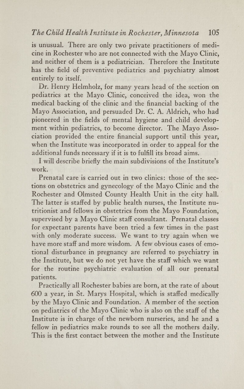 The Child Health Institute in Rochester, Minnesota 105 is unusual. There are only two private practitioners of medi cine in Rochester who are not connected with the Mayo Clinic, and neither of them is a pediatrician. Therefore the Institute has the field of preventive pediatrics and psychiatry almost entirely to itself. Dr. Henry Helmholz, for many years head of the section on pediatrics at the Mayo Clinic, conceived the idea, won the medical backing of the clinic and the financial backing of the Mayo Association, and persuaded Dr. C. A. Aldrich, who had pioneered in the fields of mental hygiene and child develop ment within pediatrics, to become director. The Mayo Asso ciation provided the entire financial support until this year, when the Institute was incorporated in order to appeal for the additional funds necessary if it is to fulfill its broad aims. I will describe briefly the main subdivisions of the Institute’s work. Prenatal care is carried out in two clinics: those of the sec tions on obstetrics and gynecology of the Mayo Clinic and the Rochester and Olmsted County Health Unit in the city hall. The latter is staffed by public health nurses, the Institute nu tritionist and fellows in obstetrics from the Mayo Foundation, supervised by a Mayo Clinic staff consultant. Prenatal classes for expectant parents have been tried a few times in the past with only moderate success. We want to try again when we have more staff and more wisdom. A few obvious cases of emo tional disturbance in pregnancy are referred to psychiatry in the Institute, but we do not yet have the staff which we want for the routine psychiatric evaluation of all our prenatal patients. Practically all Rochester babies are born, at the rate of about 600 a year, in St. Marys Hospital, which is staffed medically by the Mayo Clinic and Foundation. A member of the section on pediatrics of the Mayo Clinic who is also on the staff of the Institute is in charge of the newborn nurseries, and he and a fellow in pediatrics make rounds to see all the mothers daily. This is the first contact between the mother and the Institute