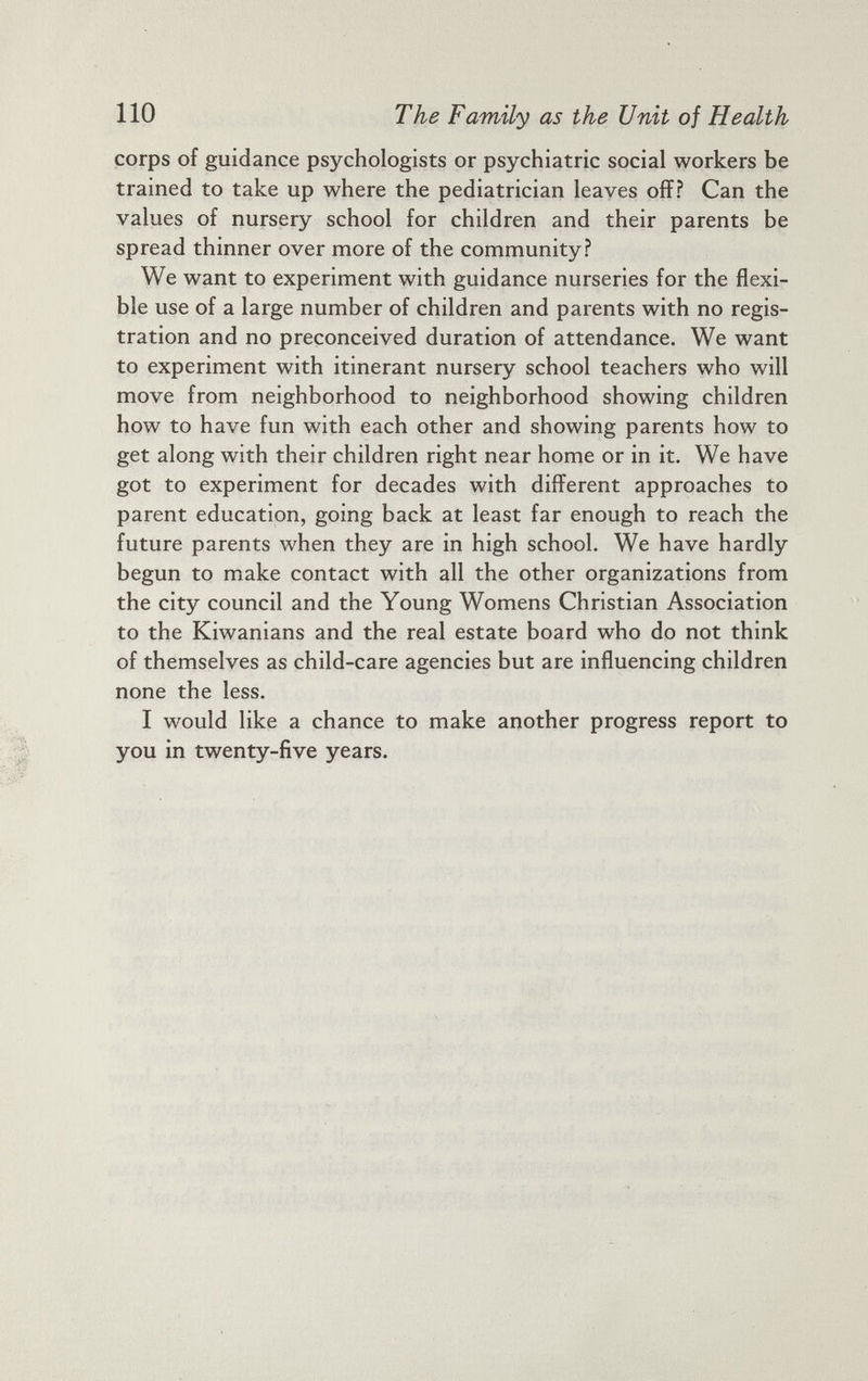 corps of guidance psychologists or psychiatric social workers be trained to take up where the pediatrician leaves off? Can the values of nursery school for children and their parents be spread thinner over more of the community? We want to experiment with guidance nurseries for the flexi ble use of a large number of children and parents with no regis tration and no preconceived duration of attendance. We want to experiment with itinerant nursery school teachers who will move from neighborhood to neighborhood showing children how to have fun with each other and showing parents how to get along with their children right near home or in it. We have got to experiment for decades with different approaches to parent education, going back at least far enough to reach the future parents when they are in high school. We have hardly begun to make contact with all the other organizations from the city council and the Young Womens Christian Association to the Kiwanians and the real estate board who do not think of themselves as child-care agencies but are influencing children none the less. I would like a chance to make another progress report to you in twenty-five years.