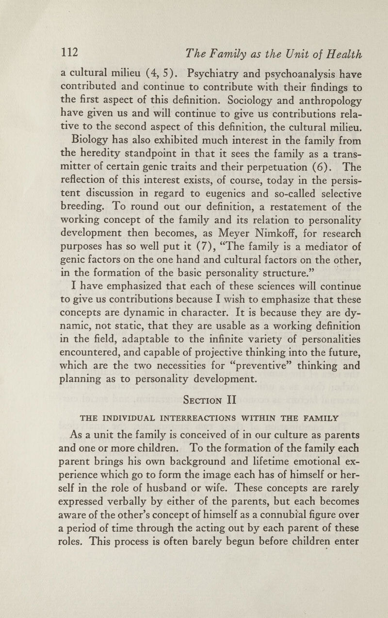 a cultural milieu (4, 5). Psychiatry and psychoanalysis have contributed and continue to contribute with their findings to the first aspect of this definition. Sociology and anthropology have given us and will continue to give us contributions rela tive to the second aspect of this definition, the cultural milieu. Biology has also exhibited much interest in the family from the heredity standpoint in that it sees the family as a trans mitter of certain genic traits and their perpetuation (6). The reflection of this interest exists, of course, today in the persis tent discussion in regard to eugenics and so-called selective breeding. To round out our definition, a restatement of the working concept of the family and its relation to personality development then becomes, as Meyer Nimkoff, for research purposes has so well put it (7), “The family is a mediator of genic factors on the one hand and cultural factors on the other, in the formation of the basic personality structure.” I have emphasized that each of these sciences will continue to give us contributions because I wish to emphasize that these concepts are dynamic in character. It is because they are dy namic, not static, that they are usable as a working definition in the field, adaptable to the infinite variety of personalities encountered, and capable of projective thinking into the future, which are the two necessities for “preventive” thinking and planning as to personality development. Section II THE INDIVIDUAL INTERREACTIONS WITHIN THE FAMILY As a unit the family is conceived of in our culture as parents and one or more children. To the formation of the family each parent brings his own background and lifetime emotional ex perience which go to form the image each has of himself or her self in the role of husband or wife. These concepts are rarely expressed verbally by either of the parents, but each becomes aware of the other’s concept of himself as a connubial figure over a period of time through the acting out by each parent of these roles. This process is often barely begun before children enter