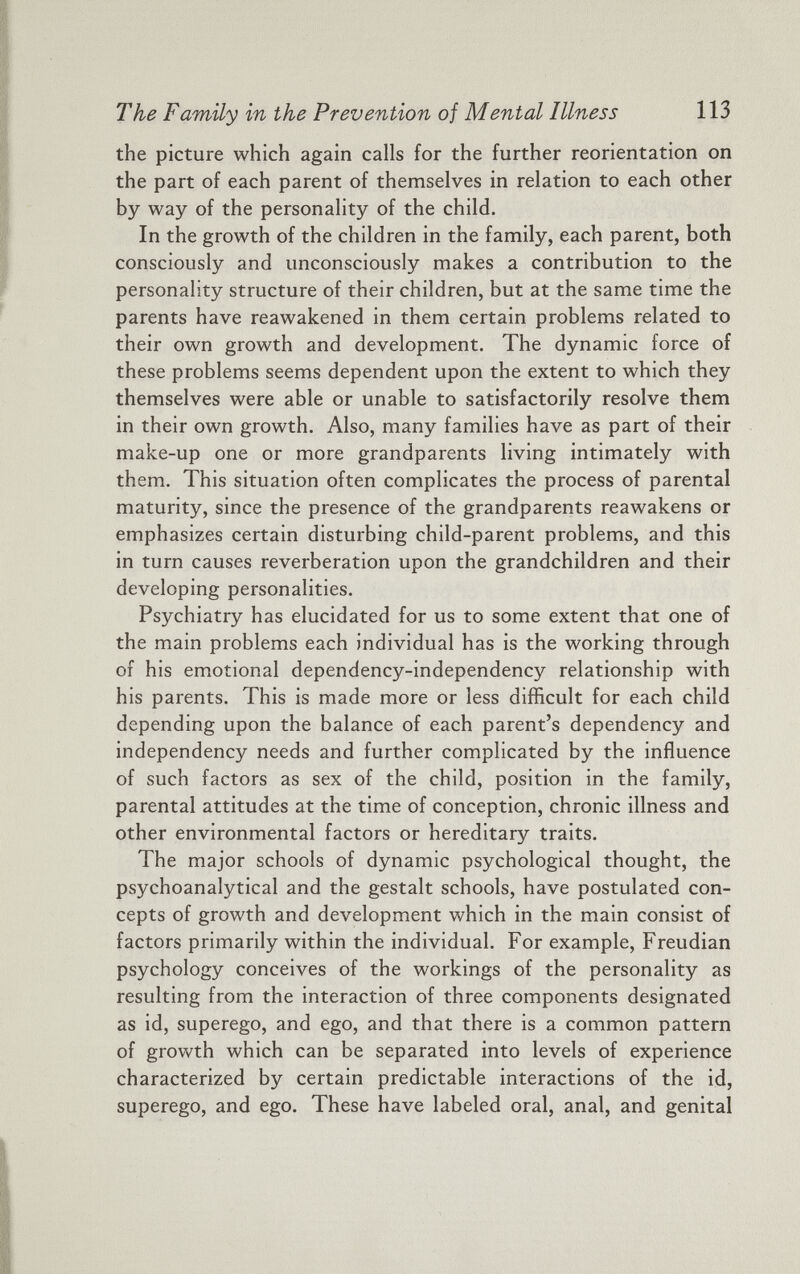 the picture which again calls for the further reorientation on the part of each parent of themselves in relation to each other by way of the personality of the child. In the growth of the children in the family, each parent, both consciously and unconsciously makes a contribution to the personality structure of their children, but at the same time the parents have reawakened in them certain problems related to their own growth and development. The dynamic force of these problems seems dependent upon the extent to which they themselves were able or unable to satisfactorily resolve them in their own growth. Also, many families have as part of their make-up one or more grandparents living intimately with them. This situation often complicates the process of parental maturity, since the presence of the grandparents reawakens or emphasizes certain disturbing child-parent problems, and this in turn causes reverberation upon the grandchildren and their developing personalities. Psychiatry has elucidated for us to some extent that one of the main problems each individual has is the working through of his emotional dependency-independency relationship with his parents. This is made more or less difficult for each child depending upon the balance of each parent’s dependency and independency needs and further complicated by the influence of such factors as sex of the child, position in the family, parental attitudes at the time of conception, chronic illness and other environmental factors or hereditary traits. The major schools of dynamic psychological thought, the psychoanalytical and the gestalt schools, have postulated con cepts of growth and development which in the main consist of factors primarily within the individual. For example, Freudian psychology conceives of the workings of the personality as resulting from the interaction of three components designated as id, superego, and ego, and that there is a common pattern of growth which can be separated into levels of experience characterized by certain predictable interactions of the id, superego, and ego. These have labeled oral, anal, and genital