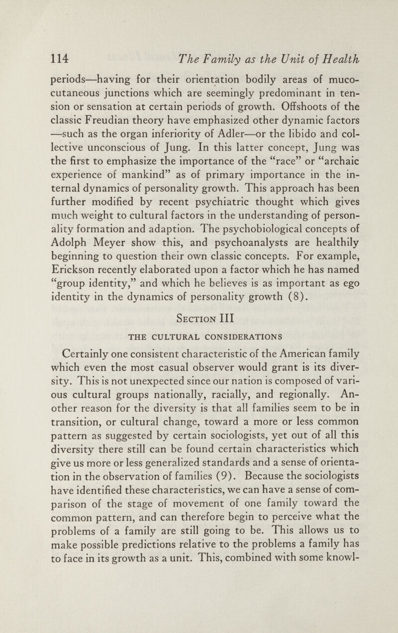 periods—having for their orientation bodily areas of muco cutaneous junctions which are seemingly predominant in ten sion or sensation at certain periods of growth. Offshoots of the classic Freudian theory have emphasized other dynamic factors —such as the organ inferiority of Adler—or the libido and col lective unconscious of Jung. In this latter concept, Jung was the first to emphasize the importance of the “race” or “archaic experience of mankind” as of primary importance in the in ternal dynamics of personality growth. This approach has been further modified by recent psychiatric thought which gives much weight to cultural factors in the understanding of person ality formation and adaption. The psychobiological concepts of Adolph Meyer show this, and psychoanalysts are healthily beginning to question their own classic concepts. For example, Erickson recently elaborated upon a factor which he has named “group identity,” and which he believes is as important as ego identity in the dynamics of personality growth (8). Section III THE CULTURAL CONSIDERATIONS Certainly one consistent characteristic of the American family which even the most casual observer would grant is its diver sity. This is not unexpected since our nation is composed of vari ous cultural groups nationally, racially, and regionally. An other reason for the diversity is that all families seem to be in transition, or cultural change, toward a more or less common pattern as suggested by certain sociologists, yet out of all this diversity there still can be found certain characteristics which give us more or less generalized standards and a sense of orienta tion in the observation of families (9). Because the sociologists have identified these characteristics, we can have a sense of com parison of the stage of movement of one family toward the common pattern, and can therefore begin to perceive what the problems of a family are still going to be. This allows us to make possible predictions relative to the problems a family has to face in its growth as a unit. This, combined with some knowl